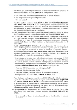 Normativa española básica en incapacidad laboral 49
Guía de valoración de incapacidad laboral temporal para médicos de atención primaria (2.ª edición)
—— Establece que, con independencia de la duración estimada del proceso, el
facultativo expedirá el ALTA MÉDICA en los siguientes casos:
•  Por curación o mejoría que permite realizar el trabajo habitual.
•  Por propuesta de incapacidad permanente.
•  Por maternidad.
—— También podrán emitir un ALTA MÉDICA LOS INSPECTORES MÉDICOS
DEL SPS Y DEL INSS/ISM. El alta emitida por los inspectores médicos del
INSS/ISM será transmitida al SPS y a la mutua (si le corresponde la cobertura
económica de la IT) telemáticamente de manera inmediata o, en todo caso,
en el primer día hábil desde su expedición.
—— Si el trabajador no acude a la revisión médica prevista en los partes de baja y
confirmación, se podrá emitir el alta médica por INCOMPARECENCIA.
—— TRASLADO A OTRO SPS: cuando un trabajador en situación de IT pase a
recibir la asistencia sanitaria en un SPS distinto del que se la estaba prestando,
se reflejará en el parte de confirmación inmediatamente anterior, indicando,
además, la fecha en que deberá realizarse la siguiente revisión médica por el
nuevo SPS.
—— PASE A CONTROL DEL INSS: Cuando el facultativo del SPS correspondiente
emita el último parte de confirmación anterior al agotamiento de los 365 días
de IT, en lugar de reflejar en el mismo la fecha de la siguiente revisión,
cumplimentará el apartado pase a control del INSS y no podrá emitir más
partes de confirmación a partir de ese momento. Comunicará tal circunstancia
al trabajador en el acto del reconocimiento médico.
Si se trata de un proceso cuyo subsidio corresponde a una mutua, el INSS
comunicará a la misma el momento en que el proceso alcanza los 330 días
de IT; si el proceso además deriva de contingencias profesionales, la mutua
podrá entonces, siempre antes de que alcance los 345 días de duración, hacer
al INSS una propuesta motivada de actuación que podrá ser:
•  Para que el INSS determine una prórroga de la IT
•  Para que el INSS determine el Alta
•  Para que el INSS determine el inicio de un expediente de IP
Dicha propuesta NO SERÁ VINCULANTE PARA EL INSS.
—— Tras el alta por los inspectores médicos del INSS/ISM, en los 180 días naturales
siguientes sólo ellos serán competentes para emitir UNA NUEVA BAJA POR
LA MISMA O SIMILAR PATOLOGÍA; dichas bajas serán comunicadas al SPS
y a la mutua (si le corresponde la cobertura económica) y será el propio
INSS/ISM quien realice el control de ese nuevo proceso desde el principio,
sin que se expidan partes de confirmación.
—— Si las mutuas, una vez formulada propuesta de alta al SPS sin que éste la haya
expedido o haya contestado en plazo, formulan SOLICITUD DEL ALTA AL
INSS:
•  Si no procede el alta, se lo comunicará a la mutua vía telemática de manera
inmediata.
 