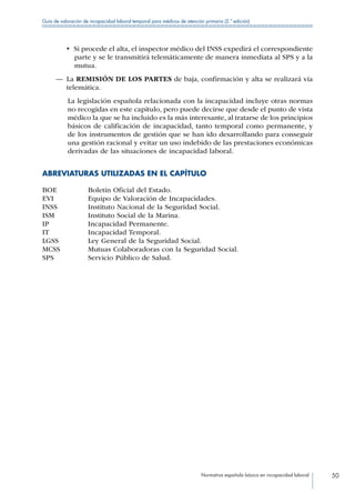 Normativa española básica en incapacidad laboral 50
Guía de valoración de incapacidad laboral temporal para médicos de atención primaria (2.ª edición)
•  Si procede el alta, el inspector médico del INSS expedirá el correspondiente
parte y se le transmitirá telemáticamente de manera inmediata al SPS y a la
mutua.
—— La REMISIÓN DE LOS PARTES de baja, confirmación y alta se realizará vía
telemática.
La legislación española relacionada con la incapacidad incluye otras normas
no recogidas en este capítulo, pero puede decirse que desde el punto de vista
médico la que se ha incluido es la más interesante, al tratarse de los principios
básicos de calificación de incapacidad, tanto temporal como permanente, y
de los instrumentos de gestión que se han ido desarrollando para conseguir
una gestión racional y evitar un uso indebido de las prestaciones económicas
derivadas de las situaciones de incapacidad laboral.
ABREVIATURAS UTILIZADAS EN EL CAPÍTULO
BOE Boletín Oficial del Estado.
EVI Equipo de Valoración de Incapacidades.
INSS Instituto Nacional de la Seguridad Social.
ISM Instituto Social de la Marina.
IP Incapacidad Permanente.
IT Incapacidad Temporal.
LGSS Ley General de la Seguridad Social.
MCSS Mutuas Colaboradoras con la Seguridad Social.
SPS Servicio Público de Salud.
 