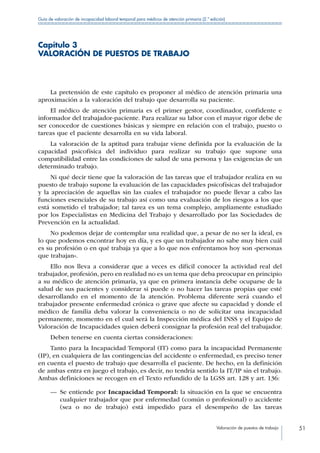 Valoración de puestos de trabajo 51
Guía de valoración de incapacidad laboral temporal para médicos de atención primaria (2.ª edición)
Capítulo 3
VALORACIÓN DE PUESTOS DE TRABAJO
La pretensión de este capítulo es proponer al médico de atención primaria una
aproximación a la valoración del trabajo que desarrolla su paciente.
El médico de atención primaria es el primer gestor, coordinador, confidente e
informador del trabajador-paciente. Para realizar su labor con el mayor rigor debe de
ser conocedor de cuestiones básicas y siempre en relación con el trabajo, puesto o
tareas que el paciente desarrolla en su vida laboral.
La valoración de la aptitud para trabajar viene definida por la evaluación de la
capacidad psicofísica del individuo para realizar su trabajo que supone una
compatibilidad entre las condiciones de salud de una persona y las exigencias de un
determinado trabajo.
Ni qué decir tiene que la valoración de las tareas que el trabajador realiza en su
puesto de trabajo supone la evaluación de las capacidades psicofísicas del trabajador
y la apreciación de aquellas sin las cuales el trabajador no puede llevar a cabo las
funciones esenciales de su trabajo así como una evaluación de los riesgos a los que
está sometido el trabajador; tal tarea es un tema complejo, ampliamente estudiado
por los Especialistas en Medicina del Trabajo y desarrollado por las Sociedades de
Prevención en la actualidad.
No podemos dejar de contemplar una realidad que, a pesar de no ser la ideal, es
lo que podemos encontrar hoy en día, y es que un trabajador no sabe muy bien cuál
es su profesión o en qué trabaja ya que a lo que nos enfrentamos hoy son «personas
que trabajan».
Ello nos lleva a considerar que a veces es difícil conocer la actividad real del
trabajador, profesión, pero en realidad no es un tema que deba preocupar en principio
a su médico de atención primaria, ya que en primera instancia debe ocuparse de la
salud de sus pacientes y considerar si puede o no hacer las tareas propias que esté
desarrollando en el momento de la atención. Problema diferente será cuando el
trabajador presente enfermedad crónica o grave que afecte su capacidad y donde el
médico de familia deba valorar la conveniencia o no de solicitar una incapacidad
permanente, momento en el cual será la Inspección médica del INSS y el Equipo de
Valoración de Incapacidades quien deberá consignar la profesión real del trabajador.
Deben tenerse en cuenta ciertas consideraciones:
Tanto para la Incapacidad Temporal (IT) como para la incapacidad Permanente
(IP), en cualquiera de las contingencias del accidente o enfermedad, es preciso tener
en cuenta el puesto de trabajo que desarrolla el paciente. De hecho, en la definición
de ambas entra en juego el trabajo, es decir, no tendría sentido la IT/IP sin el trabajo.
Ambas definiciones se recogen en el Texto refundido de la LGSS art. 128 y art. 136:
—— Se entiende por Incapacidad Temporal: la situación en la que se encuentra
cualquier trabajador que por enfermedad (común o profesional) o accidente
(sea o no de trabajo) está impedido para el desempeño de las tareas
 