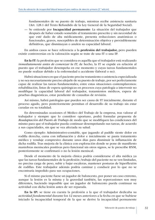 Valoración de puestos de trabajo 52
Guía de valoración de incapacidad laboral temporal para médicos de atención primaria (2.ª edición)
fundamentales de su puesto de trabajo, mientras recibe asistencia sanitaria
(Art. 128.1 del Texto Refundido de la Ley General de la Seguridad Social).
—— Se entiende por Incapacidad permanente: La situación del trabajador que
después de haber estado sometido al tratamiento prescrito y sin necesidad de
que esté dado de alta médicamente, presenta reducciones anatómicas o
funcionales, graves, susceptibles de determinación objetiva y previsiblemente
definitivas, que disminuyan o anulen su capacidad laboral.
En ambos casos se hace referencia a la profesión del trabajador, pero pueden
existir controversias en la valoración según se trate de una IT o una IP.
En la IT: la profesión que se considera es aquélla que el trabajador está realizando
inmediatamente antes de comenzar la IT; de hecho, la IT se expide en relación al
puesto que el trabajador desempeña en ese momento y cuyas tareas fundamentales
no puede realizar debido a la enfermedad o accidente (laboral o no).
Habrá situaciones en que el paciente precise tratamiento o asistencia especializada
y no sea necesariamente preciso alejarle de su puesto de trabajo, por ser perfectamente
capaz de realizar las tareas fundamentales; entre estas situaciones contemplaremos:
rehabilitación, listas de espera quirúrgicas en procesos cuya patología a intervenir no
modifique la capacidad laboral del trabajador, tratamientos médicos, espera de
pruebas diagnósticas, estar pendiente de consultas de revisión.
Así mismo, habrá patologías que pueden ser causa de IT inicialmente, durante el
proceso agudo, pero posteriormente permitan el desarrollo de su trabajo sin estar
curadas en su totalidad.
En determinadas ocasiones el Médico del Trabajo de la empresa, tras valorar al
trabajador y siempre que lo considere oportuno, podrá formular propuesta de
Readaptación del Puesto de Trabajo de modo que se modifiquen las condiciones del
mismo para que el trabajador pueda continuar desempeñando sus tareas, de acuerdo
a sus capacidades, sin que se vea afectada su salud.
Como ejemplo: Administrativo-contable, que jugando al paddle siente dolor en
rodilla derecha, cursa con inflamación y dolor e inicialmente se pauta tratamiento
médico y vendaje compresivo durante unos días para disminuir la inflamación de
dicha rodilla. Tras mejoría de la clínica con exploración donde se pone de manifiesto
maniobras meniscales positivas pero funcional sin otros signos, se le prescribe RNM,
posteriormente se confirmará o no la lesión meniscal.
Desde el momento de la mejoría clínica podría considerarse el alta médica ya
que las tareas fundamentales de la profesión /trabajo del paciente no se ven limitadas,
no precisa carga de peso, subir y bajar escaleras, mantener posturas de hiperflexión
de rodillas. Este trabajador además podría caminar y conducir por lo que no se
encontraría impedido para sus ocupaciones.
Si el mismo paciente fuese un jugador de baloncesto, por poner un caso extremo,
aunque la lesión es la misma y la gravedad también, las repercusiones son muy
diferentes, haciendo imposible que un jugador de baloncesto pueda continuar su
actividad con dicha lesión antes de ser reparada.
En la IP: se tiene en cuenta la profesión a la que el trabajador dedicaba su
actividad fundamental durante los 12 meses anteriores a la fecha en que se hubiese
iniciado la incapacidad temporal de la que se derive la incapacidad permanente
 