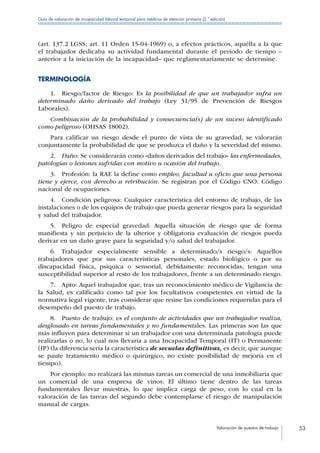 Valoración de puestos de trabajo 53
Guía de valoración de incapacidad laboral temporal para médicos de atención primaria (2.ª edición)
(art. 137.2 LGSS; art. 11 Orden 15-04-1969) o, a efectos prácticos, aquélla a la que
el trabajador dedicaba su actividad fundamental durante el período de tiempo –
anterior a la iniciación de la incapacidad– que reglamentariamente se determine.
TERMINOLOGÍA
1.  Riesgo/factor de Riesgo: Es la posibilidad de que un trabajador sufra un
determinado daño derivado del trabajo (Ley 31/95 de Prevención de Riesgos
Laborales).
Combinación de la probabilidad y consecuencia(s) de un suceso identificado
como peligroso (OHSAS 18002).
Para calificar un riesgo desde el punto de vista de su gravedad, se valorarán
conjuntamente la probabilidad de que se produzca el daño y la severidad del mismo.
2.  Daño: Se considerarán como «daños derivados del trabajo» las enfermedades,
patologías o lesiones sufridas con motivo u ocasión del trabajo.
3. Profesión: la RAE la define como empleo, facultad u oficio que una persona
tiene y ejerce, con derecho a retribución. Se registran por el Código CNO: Código
nacional de ocupaciones.
4.  Condición peligrosa: Cualquier característica del entorno de trabajo, de las
instalaciones o de los equipos de trabajo que pueda generar riesgos para la seguridad
y salud del trabajador.
5.  Peligro de especial gravedad: Aquella situación de riesgo que de forma
manifiesta y sin perjuicio de la ulterior y obligatoria evaluación de riesgos pueda
derivar en un daño grave para la seguridad y/o salud del trabajador.
6.  Trabajador especialmente sensible a determinado/s riesgo/s: Aquellos
trabajadores que por sus características personales, estado biológico o por su
discapacidad física, psíquica o sensorial, debidamente reconocidas, tengan una
susceptibilidad superior al resto de los trabajadores, frente a un determinado riesgo.
7.  Apto: Aquel trabajador que, tras un reconocimiento médico de Vigilancia de
la Salud, es calificado como tal por los facultativos competentes en virtud de la
normativa legal vigente, tras considerar que reúne las condiciones requeridas para el
desempeño del puesto de trabajo.
8. Puesto de trabajo: es el conjunto de actividades que un trabajador realiza,
desglosado en tareas fundamentales y no fundamentales. Las primeras son las que
más influyen para determinar si un trabajador con una determinada patología puede
realizarlas o no, lo cual nos llevaría a una Incapacidad Temporal (IT) o Permanente
(IP) (la diferencia sería la característica de secuelas definitivas, es decir, que aunque
se paute tratamiento médico o quirúrgico, no existe posibilidad de mejoría en el
tiempo).
Por ejemplo: no realizará las mismas tareas un comercial de una inmobiliaria que
un comercial de una empresa de vinos. El último tiene dentro de las tareas
fundamentales llevar muestras, lo que implica carga de peso, con lo cual en la
valoración de las tareas del segundo debe contemplarse el riesgo de manipulación
manual de cargas.
 