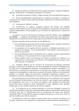 Valoración de puestos de trabajo 54
Guía de valoración de incapacidad laboral temporal para médicos de atención primaria (2.ª edición)
9.  Equipo de trabajo: Se entenderá como «equipo de trabajo» cualquier máquina,
aparato, instrumento o instalación utilizada en el trabajo.
10.  Actividad económica (CNAE): código referido a la actividad de la empresa.
11.  Tareas fundamentales: aquellas que se consideran esenciales, se realizan en
cada puesto de trabajo la mayor parte del tiempo y definen por sí mismas la profesión
del trabajador.
12.  Contingencia: laboral o común.
13. Condiciones de trabajo: cualquier aspecto del trabajo con posibles
consecuencias negativas para la salud de los trabajadores, incluyendo, además de los
aspectos ambientales y los tecnológicos, las cuestiones de organización y ordenación
del trabajo.
Al respecto, la Ley de Prevención de Riesgos Laborales define como condición
de trabajo: «... cualquier característica del mismo que pueda tener una influencia
significativa en la generación de riesgos para la seguridad y la salud del trabajador».
Quedan específicamente incluidas en esta definición:
1.	 Las características generales de los locales, instalaciones, equipos, productos
y demás útiles existentes en el centro de trabajo.
2.	 La naturaleza de los agentes físicos, químicos y biológicos presentes en el
ambiente de trabajo y sus correspondientes intensidades, concentraciones o
niveles de presencia.
3.	 Los procedimientos para la utilización de los agentes citados anteriormente
que influyan en la generación de los riesgos mencionados.
4.	 Todas aquellas otras características del trabajo, incluidas las relativas a su
organización y ordenación, que influyan en la magnitud de los riesgos a que
esté expuesto el trabajador.
14.  Unidades Médicas de los Servicios de Prevención de Riesgos Laborales
(propios o ajenos) de las Empresas: son las encargadas de realizar la Vigilancia de
la salud de los Trabajadores mediante reconocimientos médicos orientados a la
prevención y/o detección de alteraciones en relación a los riesgos a los cuales están
expuestos los trabajadores, cada uno en su puesto de trabajo. Dichos reconocimientos
médicos se realizan según los protocolos específicos legalmente vigentes y su
finalidad es mantener al trabajador en una tarea acorde con sus aptitudes psicofísicas.
Para ello disponen de las Evaluaciones de Riesgo que son realizadas en la empresa
por los Técnicos de Prevención, con el fin de conocer a qué riesgos están expuestos
los trabajadores cada uno en su puesto de trabajo y qué medidas de protección/
prevención (tanto colectivas como individuales) se han adoptado para aquellos
riesgos que no han podido eliminarse de forma completa.
15.  La Evaluación de los riesgos laborales es el proceso dirigido a estimar la
magnitud de aquellos riesgos que no hayan podido evitarse, obteniendo la información
necesaria para que la organización esté en condiciones de tomar una decisión
apropiada sobre la necesidad de adoptar medidas preventivas y, en tal caso, sobre el
tipo de medidas que deben adoptarse.
En definitiva se trata de realizar un buen ajuste entre el puesto de trabajo y el
hombre, valorando si esa adaptación es espontánea o bien precisa de modificaciones.
 