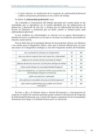 Valoración de puestos de trabajo 58
Guía de valoración de incapacidad laboral temporal para médicos de atención primaria (2.ª edición)
—— A nivel colectivo: la notificación de la sospecha de enfermedad profesional
conlleva actuaciones preventivas en los centros de trabajo.
Se define la enfermedad profesional como:
«La contraída a consecuencia del trabajo ejecutado por cuenta ajena en las
actividades que se especifican en el cuadro aprobado por las disposiciones de
aplicación y desarrollo de esta Ley, y siempre que la enfermedad proceda por la
acción de elementos o sustancias que en dicho cuadro se indican para cada
enfermedad profesional».
La Ley establece las enfermedades, su relación con un agente determinado y
delimita las tareas o profesiones en las que se reconoce su existencia, precisando de
relación causal estricta.
Para la detección de la patología laboral, las herramientas clínicas son idénticas
a las usadas para el diagnóstico clínico, salvo que la historia laboral tiene un peso
aún mayor en el diagnóstico etiológico y será útil el siguiente modelo de formulario:
¿Son consistentes los síntomas con el diagnóstico? SÍ NO
¿Hay una relación temporal clara entre exposición y enfermedad? SÍ NO
¿Empeoran los síntomas durante la jornada de trabajo? SÍ NO
¿Mejoran durante las vacaciones o al estar fuera del lugar de trabajo? SÍ NO
¿Tiene sentido biológico la causa (plausibilidad biológica)? SÍ NO
¿Hay otros trabajadores, con exposición similar, que presentan una
sintomatología semejante? (consistencia)
SÍ NO
¿Hubo una exposición confirmada? SÍ NO
¿Fue suficiente la intensidad o frecuencia de dicha exposición? SÍ NO
¿Hay evidencia epidemiológica para validar una relación
causa-efecto?
SÍ NO
En base a ello, a la historia clínica y laboral del paciente y a herramientas de
sospecha el médico de atención primaria puede realizar la Declaración de Sospecha
de Enfermedad Profesional, que a través del órgano competente de las Comunidades
Autónomas hará llegar a la Entidad Gestora para su valoración.
 