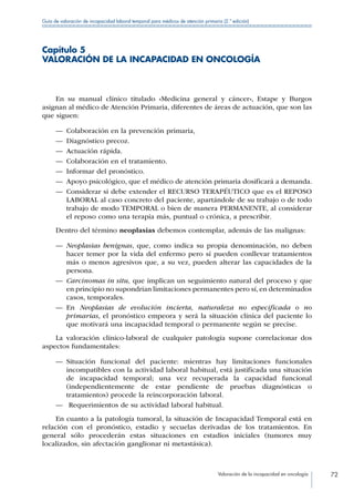 Valoración de la incapacidad en oncología 72
Guía de valoración de incapacidad laboral temporal para médicos de atención primaria (2.ª edición)
Capítulo 5
VALORACIÓN DE LA INCAPACIDAD EN ONCOLOGÍA
En su manual clínico titulado «Medicina general y cáncer», Estape y Burgos
asignan al médico de Atención Primaria, diferentes de áreas de actuación, que son las
que siguen:
—— Colaboración en la prevención primaria,
—— Diagnóstico precoz.
—— Actuación rápida.
—— Colaboración en el tratamiento.
—— Informar del pronóstico.
—— Apoyo psicológico, que el médico de atención primaria dosificará a demanda.
—— Considerar si debe extender el RECURSO TERAPÉUTICO que es el REPOSO
LABORAL al caso concreto del paciente, apartándole de su trabajo o de todo
trabajo de modo TEMPORAL o bien de manera PERMANENTE, al considerar
el reposo como una terapia más, puntual o crónica, a prescribir.
Dentro del término neoplasias debemos contemplar, además de las malignas:
—— Neoplasias benignas, que, como indica su propia denominación, no deben
hacer temer por la vida del enfermo pero sí pueden conllevar tratamientos
más o menos agresivos que, a su vez, pueden alterar las capacidades de la
persona.
—— Carcinomas in situ, que implican un seguimiento natural del proceso y que
en principio no supondrían limitaciones permanentes pero sí, en determinados
casos, temporales.
—— En Neoplasias de evolución incierta, naturaleza no especificada o no
primarias, el pronóstico empeora y será la situación clínica del paciente lo
que motivará una incapacidad temporal o permanente según se precise.
La valoración clínico-laboral de cualquier patología supone correlacionar dos
aspectos fundamentales:
—— Situación funcional del paciente: mientras hay limitaciones funcionales
incompatibles con la actividad laboral habitual, está justificada una situación
de incapacidad temporal; una vez recuperada la capacidad funcional
(independientemente de estar pendiente de pruebas diagnósticas o
tratamientos) procede la reincorporación laboral.
—— Requerimientos de su actividad laboral habitual.
En cuanto a la patología tumoral, la situación de Incapacidad Temporal está en
relación con el pronóstico, estadio y secuelas derivadas de los tratamientos. En
general sólo procederán estas situaciones en estadios iniciales (tumores muy
localizados, sin afectación ganglionar ni metastásica).
 