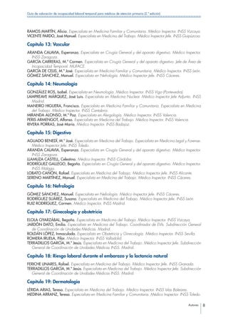 Autores 8
Guía de valoración de incapacidad laboral temporal para médicos de atención primaria (2.ª edición)
RAMOS MARTÍN, Alicia. Especialista en Medicina Familiar y Comunitaria. Médico Inspector. INSS Vizcaya.
VICENTE PARDO, José Manuel. Especialista en Medicina del Trabajo. Médico Inspector Jefe. INSS Guipúzcoa.
Capítulo 13: Vascular
ARANDA CALAVIA, Esperanza. Especialista en Cirugía General y del aparato digestivo. Médico Inspector.
INSS Zaragoza.
GARCÍA CARRERAS, M.ª Carmen. Especialista en Cirugía General y del aparato digestivo. Jefe de Área de
Incapacidad Temporal. MUFACE.
GARCÍA DE CELIS, M.ª José. Especialista en Medicina Familiar y Comunitaria. Médico Inspector. INSS León.
GÓMEZ SÁNCHEZ, Manuel. Especialista en Nefrología. Médico Inspector Jefe. INSS Cáceres.
Capítulo 14: Neumología
GONZÁLEZ ROS, Isabel. Especialista en Neumología. Médico Inspector. INSS Vigo (Pontevedra).
LAMPREAVE MÁRQUEZ, José Luis. Especialista en Medicina Nuclear. Médico Inspector Jefe Adjunto. INSS
Madrid.
MANEIRO HIGUERA, Francisco. Especialista en Medicina Familiar y Comunitaria. Especialista en Medicina
del Trabajo. Médico Inspector. INSS Cantabria.
MIRANDA ALONSO, M.ª Paz. Especialista en Alergología. Médico Inspector. INSS Valencia.
PERIS ARMENGOT, Alfonso. Especialista en Medicina del Trabajo. Médico Inspector. INSS Valencia.
RIVERA PORRAS, José María. Médico Inspector. INSS Badajoz.
Capítulo 15: Digestivo
AGUADO BENEDÍ, M.ª José. Especialista en Medicina del Trabajo. Especialista en Medicina Legal y Forense.
Médico Inspector Jefe. INSS Toledo.
ARANDA CALAVIA, Esperanza. Especialista en Cirugía General y del aparato digestivo. Médico Inspector.
INSS Zaragoza.
LLAMUZA CASTELL, Celestina. Médico Inspector. INSS Córdoba.
RODRÍGUEZ GALLEGO, Begoña. Especialista en Cirugía General y del aparato digestivo. Médico Inspector.
INSS Málaga.
LOBATO CAÑÓN, Rafael. Especialista en Medicina del Trabajo. Médico Inspector Jefe. INSS Alicante.
SERENO MARTÍNEZ, Manuel. Especialista en Medicina del Trabajo. Médico Inspector. INSS Cáceres.
Capítulo 16: Nefrología
GÓMEZ SÁNCHEZ, Manuel. Especialista en Nefrología. Médico Inspector Jefe. INSS Cáceres.
RODRÍGUEZ SUÁREZ, Susana. Especialista en Medicina del Trabajo. Médico Inspector Jefe. INSS León.
RUIZ RODRÍGUEZ, Carmen. Médico Inspector. INSS Madrid.
Capítulo 17: Ginecología y obstetricia
ELOLA OYARZÁBAL, Begoña. Especialista en Medicina del Trabajo. Médico Inspector. INSS Vizcaya.
JARDÓN DATO, Emilio. Especialista en Medicina del Trabajo. Coordinador de EVIs. Subdirección General
de Coordinación de Unidades Médicas. Madrid.
ROLDÁN LÓPEZ, Inmaculada. Especialista en Obstetricia y Ginecología. Médico Inspector. INSS Sevilla.
ROMERA IRUELA, Pilar. Médico Inspector. INSS Valladolid.
TERRADILLOS GARCÍA, M.ª Jesús. Especialista en Medicina del Trabajo. Médico Inspector Jefe. Subdirección
General de Coordinación de Unidades Médicas INSS. Madrid.
Capítulo 18: Riesgo laboral durante el embarazo y la lactancia natural
FERICHE LINARES, Rafael. Especialista en Medicina del Trabajo. Médico Inspector Jefe. INSS Granada.
TERRADILLOS GARCÍA, M.ª Jesús. Especialista en Medicina del Trabajo. Médico Inspector Jefe. Subdirección
General de Coordinación de Unidades Médicas INSS. Madrid.
Capítulo 19: Dermatología
LÉRIDA ARIAS, Teresa. Especialista en Medicina del Trabajo. Médico Inspector. INSS Islas Baleares.
MEDINA ARRANZ, Teresa. Especialista en Medicina Familiar y Comunitaria. Médico Inspector. INSS Toledo.
 