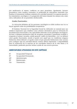 Valoración de la incapacidad en oncología 87
Guía de valoración de incapacidad laboral temporal para médicos de atención primaria (2.ª edición)
por intolerancia al mismo, conllevan un peor pronóstico. Igualmente, factores
pronósticos como estadios avanzados, la positividad de marcadores tumorales tras
finalizar el tratamiento (reflejan existencia de actividad tumoral), la respuesta parcial a
los tratamientos oncológicos o la progresión del tumor durante los mismos son, entre
otros, indicadores de un pronóstico desfavorable.
Grados Funcionales:
La valoración definitiva de los pacientes oncológicos se debe realizar una vez se
hayan agotado todas las posibilidades terapéuticas.
El Instituto Nacional de la Seguridad Social ha elaborado un manual para sus
médicos inspectores que establece unos criterios orientativos para la valoración de
las limitaciones funcionales y las capacidades laborales en las patologías oncológicas.
En base a distintos parámetros (tipo de neoplasia, pronóstico, tratamiento recibido y
respuesta al mismo, secuelas, estado general –índice de Karnofsky–, etc.) se definen
cinco grados funcionales, siendo el grado cero aquél que no condiciona ninguna
limitación clínico-laboral y el grado cuatro el que presenta limitaciones muy severas
para cualquier tipo de actividad laboral, incluso déficit importante o imposibilidad
para la realización de la mayoría de las actividades básicas de la vida diaria y el
autocuidado, pudiendo precisar incluso ayuda de una tercera persona.
ABREVIATURAS UTILIZADAS EN ESTE CAPÍTULO
IT Incapacidad Temporal.
IP Incapacidad Permanente.
QT Quimioterapia.
RT Radioterapia.
Tto Tratamiento.
 