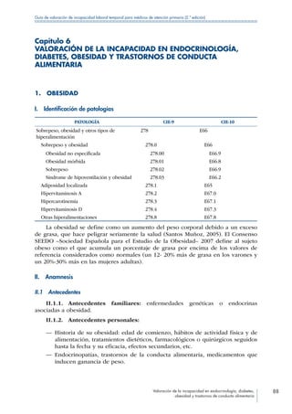 Valoración de la incapacidad en endocrinología, diabetes,
obesidad y trastornos de conducta alimentaria
88
Guía de valoración de incapacidad laboral temporal para médicos de atención primaria (2.ª edición)
Capítulo 6
VALORACIÓN DE LA INCAPACIDAD EN ENDOCRINOLOGÍA,
DIABETES, OBESIDAD Y TRASTORNOS DE CONDUCTA
ALIMENTARIA
1. OBESIDAD
I.  Identificación de patologías
PATOLOGÍA CIE-9 CIE-10
Sobrepeso, obesidad y otros tipos de
hiperalimentación
278 E66
  Sobrepeso y obesidad  278.0  E66
   Obesidad no especificada   278.00   E66.9
  Obesidad mórbida   278.01   E66.8
  Sobrepeso   278.02   E66.9
   Síndrome de hipoventilación y obesidad   278.03   E66.2
  Adiposidad localizada  278.1  E65
  Hipervitaminosis A  278.2  E67.0
 Hipercarotinemia  278.3  E67.1
  Hipervitaminosis D  278.4  E67.3
  Otras hiperalimentaciones  278.8  E67.8
La obesidad se define como un aumento del peso corporal debido a un exceso
de grasa, que hace peligrar seriamente la salud (Santos Muñoz, 2005). El Consenso
SEEDO –Sociedad Española para el Estudio de la Obesidad– 2007 define al sujeto
obeso como el que acumula un porcentaje de grasa por encima de los valores de
referencia considerados como normales (un 12- 20% más de grasa en los varones y
un 20%-30% más en las mujeres adultas).
II. Anamnesis
II.1 Antecedentes
II.1.1. Antecedentes familiares: enfermedades genéticas o endocrinas
asociadas a obesidad.
II.1.2.  Antecedentes personales:
—— Historia de su obesidad: edad de comienzo, hábitos de actividad física y de
alimentación, tratamientos dietéticos, farmacológicos o quirúrgicos seguidos
hasta la fecha y su eficacia, efectos secundarios, etc.
—— Endocrinopatías, trastornos de la conducta alimentaria, medicamentos que
inducen ganancia de peso.
 