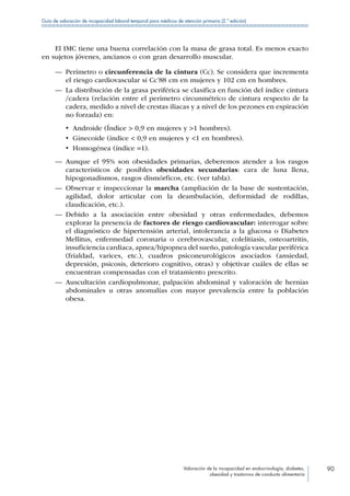 Valoración de la incapacidad en endocrinología, diabetes,
obesidad y trastornos de conducta alimentaria
90
Guía de valoración de incapacidad laboral temporal para médicos de atención primaria (2.ª edición)
El IMC tiene una buena correlación con la masa de grasa total. Es menos exacto
en sujetos jóvenes, ancianos o con gran desarrollo muscular.
—— Perímetro o circunferencia de la cintura (Cc). Se considera que incrementa
el riesgo cardiovascular si Cc’88 cm en mujeres y 102 cm en hombres.
—— La distribución de la grasa periférica se clasifica en función del índice cintura
/cadera (relación entre el perímetro circunmétrico de cintura respecto de la
cadera, medido a nivel de crestas iliacas y a nivel de los pezones en espiración
no forzada) en:
•  Androide (Índice  0,9 en mujeres y 1 hombres).
•  Ginecoide (índice  0,9 en mujeres y 1 en hombres).
•  Homogénea (índice =1).
—— Aunque el 95% son obesidades primarias, deberemos atender a los rasgos
característicos de posibles obesidades secundarias: cara de luna llena,
hipogonadismos, rasgos dismórficos, etc. (ver tabla).
—— Observar e inspeccionar la marcha (ampliación de la base de sustentación,
agilidad, dolor articular con la deambulación, deformidad de rodillas,
claudicación, etc.).
—— Debido a la asociación entre obesidad y otras enfermedades, debemos
explorar la presencia de factores de riesgo cardiovascular: interrogar sobre
el diagnóstico de hipertensión arterial, intolerancia a la glucosa o Diabetes
Mellitus, enfermedad coronaria o cerebrovascular, colelitiasis, osteoartritis,
insuficiencia cardiaca, apnea/hipopnea del sueño, patología vascular periférica
(frialdad, varices, etc.), cuadros psiconeurológicos asociados (ansiedad,
depresión, psicosis, deterioro cognitivo, otras) y objetivar cuáles de ellas se
encuentran compensadas con el tratamiento prescrito.
—— Auscultación cardiopulmonar, palpación abdominal y valoración de hernias
abdominales u otras anomalías con mayor prevalencia entre la población
obesa.
 