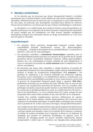 Valoración de la incapacidad en endocrinología, diabetes,
obesidad y trastornos de conducta alimentaria
94
Guía de valoración de incapacidad laboral temporal para médicos de atención primaria (2.ª edición)
V.  Obesidad y actividad laboral
Se ha descrito que las personas que tienen discapacidad laboral o invalidez
permanente para el trabajo tienden a tener hábitos de vida menos saludables (tabaco,
obesidad y sedentarismo) que las personas que se mantienen en activo laboralmente.
De otra parte, las personas que desempeñan actividad física laboral de esfuerzo,
tienen menos tendencia a ser obesas que las que realizan actividad ligera o sedentaria.
La obesidad es un condicionante para padecer lesiones musculoesqueléticas en
aquellas profesiones con exigencias de posturas forzadas o bipedestación mantenida,
en mayor medida que los trabajadores con IMC normal. Aquellos trabajadores
desempeñan trabajos más estresantes tienen un riesgo incrementado en 1,19 veces
más de padecer obesidad.
Incapacidad temporal
—— Un paciente obeso precisará Incapacidad temporal cuando alguna
comorbilidad asociada (insuficiencia venosa, Sd. Apnea-hipopnea,
cardiopatía,…) impida el desempeño de su actividad laboral, y su duración se
ajustará a cada una de estas patologías.
—— Los pacientes sometidos a tratamiento farmacológico específico para la
obesidad (Orlistat) pueden precisar en ocasiones de un período de IT cuando
presentan efectos secundarios limitantes (náuseas, reflujo gastroesofágico,
diarrea, etc.), de conformidad al tiempo estándar de estos diagnósticos. A
veces es necesario un período de varias semanas hasta la adaptación a estos
efectos secundarios.
—— En pacientes que hayan sido sometidos a cirugía bariátrica el período de
Incapacidad Temporal será más prolongado, según criterios individualizados.
Incluirá el tiempo de recuperación postquirúrgico (1-3 semanas) y los
períodos de adaptación a las técnicas realizadas (en restrictivas: ingestas
frecuentes y poco abundantes y en malabsortivas: diarrea y esteatorrea), y la
resolución de las comorbilidades asociadas (a veces varios meses), con lo cual
el proceso de Incapacidad Temporal puede llegar a agotarse (365 días),
pudiéndose prorrogar por un máximo de hasta 180 días más en caso de que
se prevea una recuperación funcional del paciente. Una vez resueltas estas
patologías asociadas, el paciente puede retomar su actividad laboral, teniendo
en cuenta que la pérdida ponderal no suele ser estable hasta los 18 meses, y
más en los superobesos, y a veces continúa hasta los 5 años, aunque los que
responden bien suelen haber perdido al año más del 50% de su sobrepeso.
Cuando han existido complicaciones precoces (dehiscencia de suturas,
migración de la banda gástrica, fístulas gastro-gástricas del reservorio) que
requieren un tratamiento quirúrgico, se puede llegar a prolongar unas semanas
más el período de IT, si bien casi nunca dan lugar a Incapacidad Permanente.
Las complicaciones de la cirugía bariátrica que quizás originan más limitaciones
funcionales son las digestivas: náuseas y vómitos,intolerancia a la alimentación
oral (que impide, por ejemplo, comer en el comedor de la empresa o continuar
el trabajo de manera inmediata tras la ingesta), la diarrea o el síndrome de
dumping, que pueden ser realmente invalidantes en algunos casos. El
síndrome de dumping puede ser precoz (temblor, hipotensión, diarrea
postprandial) o tardío (que es realmente una hipoglucemia postprandial);
 