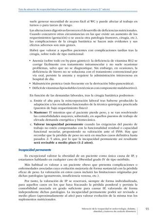 Valoración de la incapacidad en endocrinología, diabetes,
obesidad y trastornos de conducta alimentaria
95
Guía de valoración de incapacidad laboral temporal para médicos de atención primaria (2.ª edición)
suele generar necesidad de acceso fácil al WC y puede afectar al trabajo en
turnos o para tareas de riesgo.
Las alteraciones digestivas favorecen el desarrollo de deficiencias nutricionales.
Cuando concurren otras circunstancias en las que existe un aumento de los
requerimientos (gestación) o se asocia otra patología (tumores, cirugía, etc.),
las complicaciones de la cirugía bariátrica se hacen más evidentes y sus
efectos adversos son más graves.
Habrá que valorar a aquellos pacientes con complicaciones tardías tras la
cirugía, sobre todo de tipo nutricional:
•  Anemia (sobre todo en by-pass gástrico): la deficiencia de vitamina B12 se
corrige fácilmente con tratamiento intramuscular y no suele ocasionar
problemas, salvo que no se diagnostique. Sin embargo, en ocasiones, la
deficiencia de hierro no se soluciona con el tratamiento convencional por
vía oral, persiste la anemia y requiere la administración intravenosa en
hospital de día.
•  Malnutrición proteica (más frecuente en la derivación bilio-pancreática).
•  Déficit de vitaminas liposolubles (en técnicas con componente malabsortivo).
En función de las demandas laborales, tras la cirugía bariátrica podremos:
a.	Emitir el alta para la reincorporación laboral tras haberse producido la
adaptación a los resultados funcionales de la técnica quirúrgica practicada
(puestos de bajo requerimiento físico)
b.	Mantener IT mientras que el paciente pierde peso, y se van resolviendo
las comorbilidades mayores; sobretodo, en aquellos puestos de trabajo de
elevada demanda energética y biomecánica.
c.	Valorar incapacidad permanente cuando las exigencias del puesto de
trabajo no estén compensadas con la funcionalidad residual o capacidad
funcional secuelar, proponiendo su valoración ante el INSS. Hay que
recordar que la pérdida de peso no será en muchos casos definitiva hasta
pasados 2- 5 años, por lo que la incapacidad permanente así resultante
será revisable a medio plazo (1-2 años).
Incapacidad permanente
Es excepcional valorar la obesidad de un paciente como única causa de IP, y
estaríamos hablando en cualquier caso de Obesidad grado IV de tipo mórbido.
Más habitual es valorar a un paciente obeso que presenta complicaciones o
enfermedades asociadas cuya evolución mejoraría de forma sustancial con la pérdida
eficaz de peso. La valoración en estos casos incluirá las limitaciones originadas por
dichas patologías (gonartrosis, insuficiencia venosa, etc.).
Por tanto, la valoración de IP se reservará, siempre de forma individualizada,
para aquellos casos en los que haya fracasado la pérdida ponderal y persista la
comorbilidad asociada en grado suficiente para causar IP, valorando de forma
independiente dichas patologías. La incapacidad permanente podrá ser revisada a
medio plazo (aproximadamente al año) para valorar evolución de la misma tras los
suplementos nutricionales.
 