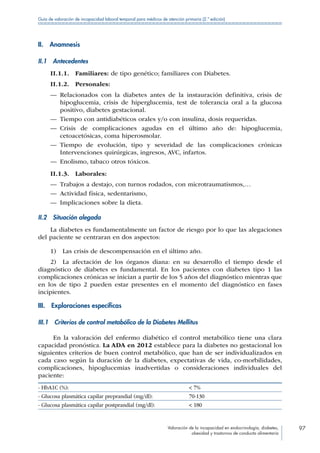 Valoración de la incapacidad en endocrinología, diabetes,
obesidad y trastornos de conducta alimentaria
97
Guía de valoración de incapacidad laboral temporal para médicos de atención primaria (2.ª edición)
II. Anamnesis
II.1 Antecedentes
II.1.1. Familiares: de tipo genético; familiares con Diabetes.
II.1.2. Personales:
—— Relacionados con la diabetes antes de la instauración definitiva, crisis de
hipoglucemia, crisis de hiperglucemia, test de tolerancia oral a la glucosa
positivo, diabetes gestacional.
—— Tiempo con antidiabéticos orales y/o con insulina, dosis requeridas.
—— Crisis de complicaciones agudas en el último año de: hipoglucemia,
cetoacetósicas, coma hiperosmolar.
—— Tiempo de evolución, tipo y severidad de las complicaciones crónicas
Intervenciones quirúrgicas, ingresos, AVC, infartos.
—— Enolismo, tabaco otros tóxicos.
II.1.3. Laborales:
—— Trabajos a destajo, con turnos rodados, con microtraumatismos,…
—— Actividad física, sedentarismo,
—— Implicaciones sobre la dieta.
II.2  Situación alegada
La diabetes es fundamentalmente un factor de riesgo por lo que las alegaciones
del paciente se centraran en dos aspectos:
1)  Las crisis de descompensación en el último año.
2)  La afectación de los órganos diana: en su desarrollo el tiempo desde el
diagnóstico de diabetes es fundamental. En los pacientes con diabetes tipo 1 las
complicaciones crónicas se inician a partir de los 5 años del diagnóstico mientras que
en los de tipo 2 pueden estar presentes en el momento del diagnóstico en fases
incipientes.
III.  Exploraciones específicas
III.1  Criterios de control metabólico de la Diabetes Mellitus
En la valoración del enfermo diabético el control metabólico tiene una clara
capacidad pronóstica. La ADA en 2012 establece para la diabetes no gestacional los
siguientes criterios de buen control metabólico, que han de ser individualizados en
cada caso según la duración de la diabetes, expectativas de vida, co-morbilidades,
complicaciones, hipoglucemias inadvertidas o consideraciones individuales del
paciente:
- HbA1C (%):  7%
- Glucosa plasmática capilar preprandial (mg/dl): 70-130
- Glucosa plasmática capilar postprandial (mg/dl):  180
 