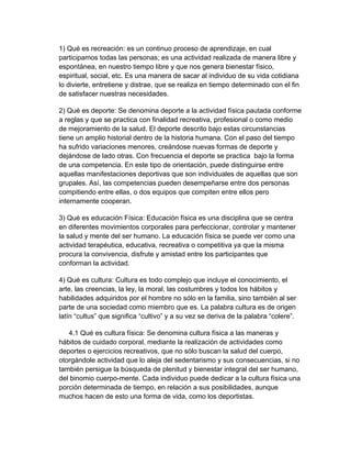 1) Qué es recreación: es un continuo proceso de aprendizaje, en cual 
participamos todas las personas; es una actividad realizada de manera libre y 
espontánea, en nuestro tiempo libre y que nos genera bienestar físico, 
espiritual, social, etc. Es una manera de sacar al individuo de su vida cotidiana 
lo divierte, entretiene y distrae, que se realiza en tiempo determinado con el fin 
de satisfacer nuestras necesidades. 
2) Qué es deporte: Se denomina deporte a la actividad física pautada conforme 
a reglas y que se practica con finalidad recreativa, profesional o como medio 
de mejoramiento de la salud. El deporte descrito bajo estas circunstancias 
tiene un amplio historial dentro de la historia humana. Con el paso del tiempo 
ha sufrido variaciones menores, creándose nuevas formas de deporte y 
dejándose de lado otras. Con frecuencia el deporte se practica  bajo la forma 
de una competencia. En este tipo de orientación, puede distinguirse entre 
aquellas manifestaciones deportivas que son individuales de aquellas que son 
grupales. Así, las competencias pueden desempeñarse entre dos personas 
compitiendo entre ellas, o dos equipos que compiten entre ellos pero 
internamente cooperan. 
3) Qué es educación Física: Educación física es una disciplina que se centra 
en diferentes movimientos corporales para perfeccionar, controlar y mantener 
la salud y mente del ser humano. La educación física se puede ver como una 
actividad terapéutica, educativa, recreativa o competitiva ya que la misma 
procura la convivencia, disfrute y amistad entre los participantes que 
conforman la actividad. 
4) Qué es cultura: Cultura es todo complejo que incluye el conocimiento, el 
arte, las creencias, la ley, la moral, las costumbres y todos los hábitos y 
habilidades adquiridos por el hombre no sólo en la familia, sino también al ser 
parte de una sociedad como miembro que es. La palabra cultura es de origen 
latín “cultus” que significa “cultivo” y a su vez se deriva de la palabra “colere”. 
4.1 Qué es cultura física: Se denomina cultura física a las maneras y 
hábitos de cuidado corporal, mediante la realización de actividades como 
deportes o ejercicios recreativos, que no sólo buscan la salud del cuerpo, 
otorgándole actividad que lo aleja del sedentarismo y sus consecuencias, si no 
también persigue la búsqueda de plenitud y bienestar integral del ser humano, 
del binomio cuerpo­mente. Cada individuo puede dedicar a la cultura física una 
porción determinada de tiempo, en relación a sus posibilidades, aunque 
muchos hacen de esto una forma de vida, como los deportistas. 
 