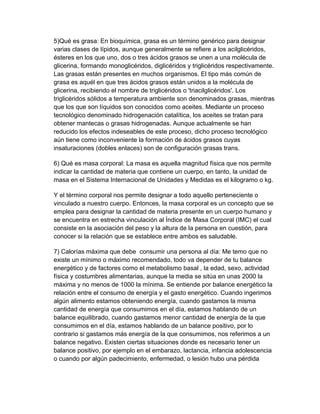 5)Qué es grasa: En bioquímica, grasa es un término genérico para designar 
varias clases de lípidos, aunque generalmente se refiere a los acilglicéridos, 
ésteres en los que uno, dos o tres ácidos grasos se unen a una molécula de 
glicerina, formando monoglicéridos, diglicéridos y triglicéridos respectivamente. 
Las grasas están presentes en muchos organismos. El tipo más común de 
grasa es aquél en que tres ácidos grasos están unidos a la molécula de 
glicerina, recibiendo el nombre de triglicéridos o 'triacilglicéridos'. Los 
triglicéridos sólidos a temperatura ambiente son denominados grasas, mientras 
que los que son líquidos son conocidos como aceites. Mediante un proceso 
tecnológico denominado hidrogenación catalítica, los aceites se tratan para 
obtener mantecas o grasas hidrogenadas. Aunque actualmente se han 
reducido los efectos indeseables de este proceso, dicho proceso tecnológico 
aún tiene como inconveniente la formación de ácidos grasos cuyas 
insaturaciones (dobles enlaces) son de configuración grasas trans. 
6) Qué es masa corporal: La masa es aquella magnitud física que nos permite 
indicar la cantidad de materia que contiene un cuerpo, en tanto, la unidad de 
masa en el Sistema Internacional de Unidades y Medidas es el kilogramo o kg. 
Y el término corporal nos permite designar a todo aquello perteneciente o 
vinculado a nuestro cuerpo. Entonces, la masa corporal es un concepto que se 
emplea para designar la cantidad de materia presente en un cuerpo humano y 
se encuentra en estrecha vinculación al Índice de Masa Corporal (IMC) el cual 
consiste en la asociación del peso y la altura de la persona en cuestión, para 
conocer si la relación que se establece entre ambos es saludable. 
7) Calorías máxima que debe  consumir una persona al día: Me temo que no 
existe un mínimo o máximo recomendado, todo va depender de tu balance 
energético y de factores como el metabolismo basal , la edad, sexo, actividad 
física y costumbres alimentarias, aunque la media se sitúa en unas 2000 la 
máxima y no menos de 1000 la mínima. Se entiende por balance energético la 
relación entre el consumo de energía y el gasto energético. Cuando ingerimos 
algún alimento estamos obteniendo energía, cuando gastamos la misma 
cantidad de energía que consumimos en el día, estamos hablando de un 
balance equilibrado, cuando gastamos menor cantidad de energía de la que 
consumimos en el día, estamos hablando de un balance positivo, por lo 
contrario si gastamos más energía de la que consumimos, nos referimos a un 
balance negativo. Existen ciertas situaciones donde es necesario tener un 
balance positivo, por ejemplo en el embarazo, lactancia, infancia adolescencia 
o cuando por algún padecimiento, enfermedad, o lesión hubo una pérdida 
 