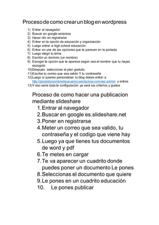 Procesodecomocrearunblogenwordpress
1) Entrar al navegador
2) Buscar en google worpress
3) Hacer clic en registrarse
4) Entrar en la opción de educación y organización
5) Luego entrar a high school educación
6) Entrar en una de las opciones que te parecen en tu portada
7) Luego elegir tu tema
8) Escribir un dominio (un nombre)
9) Escoger la opción que te aparece según sea el nombre que tu hayas
escogido
10)Después seleccionar el plan gratuito
11)Escribe tu correo que sea valido Y tu contraseña
12)Luego si quieres personalizar tu blog debes entrar a
http://(ponestunombredeusuario).wordpress.com/wp-admin y entras
13)Y eso seria toda la configuración ya será tus criterios y gustos
Proceso de como hacer una publicacion
mediante slideshare
1.Entrar al navegador
2.Buscar en google es.slideshare.net
3.Poner en registrarse
4.Meter un correo que sea valido, tu
contraseña y el codigo que viene hay
5.Luego ya que tienes tus documentos
de word y pdf
6.Te metes en cargar
7.Te va aparecer un cuadrito donde
puedes poner un documento Le pones
8.Seleccionas el documento que quiere
9.Le pones en un cuadrito educación
10. Le pones publicar
 