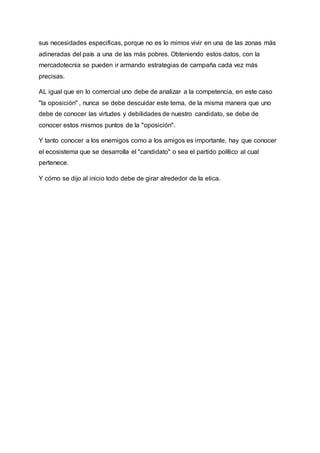 sus necesidades especificas, porque no es lo mimos vivir en una de las zonas más
adineradas del país a una de las más pobres. Obteniendo estos datos, con la
mercadotecnia se pueden ir armando estrategias de campaña cada vez más
precisas.
AL igual que en lo comercial uno debe de analizar a la competencia, en este caso
"la oposición" , nunca se debe descuidar este tema, de la misma manera que uno
debe de conocer las virtudes y debilidades de nuestro candidato, se debe de
conocer estos mismos puntos de la "oposición".
Y tanto conocer a los enemigos como a los amigos es importante, hay que conocer
el ecosistema que se desarrolla el "candidato" o sea el partido político al cual
pertenece.
Y cómo se dijo al inicio todo debe de girar alrededor de la etica.
 