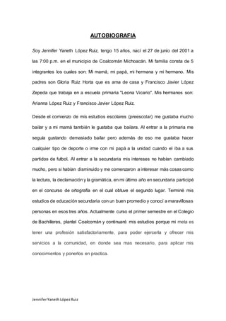 JenniferYanethLópezRuiz
AUTOBIOGRAFIA
Soy Jennifer Yaneth López Ruiz, tengo 15 años, nací el 27 de junio del 2001 a
las 7:00 p.m. en el municipio de Coalcomán Michoacán. Mi familia consta de 5
integrantes los cuales son: Mi mamá, mi papá, mi hermana y mi hermano. Mis
padres son Gloria Ruiz Horta que es ama de casa y Francisco Javier López
Zepeda que trabaja en a escuela primaria "Leona Vicario". Mis hermanos son:
Arianna López Ruiz y Francisco Javier López Ruiz.
Desde el comienzo de mis estudios escolares (preescolar) me gustaba mucho
bailar y a mi mamá también le gustaba que bailara. Al entrar a la primaria me
seguía gustando demasiado bailar pero además de eso me gustaba hacer
cualquier tipo de deporte o irme con mi papá a la unidad cuando el iba a sus
partidos de futbol. Al entrar a la secundaria mis intereses no habían cambiado
mucho, pero si habían disminuido y me comenzaron a interesar más cosas como
la lectura, la declamación y la gramática, en mi último año en secundaria participé
en el concurso de ortografía en el cual obtuve el segundo lugar. Terminé mis
estudios de educación secundaria con un buen promedio y conocí a maravillosas
personas en esos tres años. Actualmente curso el primer semestre en el Colegio
de Bachilleres, plantel Coalcomán y continuaré mis estudios porque mi meta es
tener una profesión satisfactoriamente, para poder ejercerla y ofrecer mis
servicios a la comunidad, en donde sea mas necesario, para aplicar mis
conocimientos y ponerlos en practica.
 