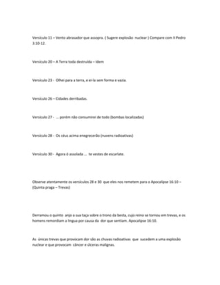 Versículo 11 – Vento abrasador que assopra. ( Sugere explosão nuclear ) Compare com II Pedro
3:10-12.
Versículo 20 – A Terra toda destruída – ídem
Versículo 23 - Olhei para a terra, e ei-la sem forma e vazia.
Versículo 26 – Cidades derribadas.
Versículo 27 - ... porém não consumirei de todo (bombas localizadas)
Versículo 28 - Os céus acima enegrecerão (nuvens radioativas)
Versículo 30 - Agora ó assolada ... te vestes de escarlate.
Observe atentamente os versículos 28 e 30 que eles nos remetem para o Apocalípse 16:10 –
(Quinta praga – Trevas)
Derramou o quinto anjo a sua taça sobre o trono da besta, cujo reino se tornou em trevas, e os
homens remordiam a lingua por causa da dor que sentiam. Apocalipse 16:10.
As únicas trevas que provocam dor são as chuvas radioativas que sucedem a uma explosão
nuclear e que provocam câncer e úlceras malignas.
 