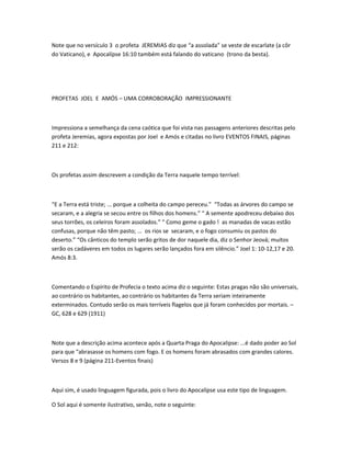 Note que no versículo 3 o profeta JEREMIAS diz que “a assolada” se veste de escarlate (a côr
do Vaticano), e Apocalípse 16:10 também está falando do vaticano (trono da besta).
PROFETAS JOEL E AMÓS – UMA CORROBORAÇÃO IMPRESSIONANTE
Impressiona a semelhança da cena caótica que foi vista nas passagens anteriores descritas pelo
profeta Jeremias, agora expostas por Joel e Amós e citadas no livro EVENTOS FINAIS, páginas
211 e 212:
Os profetas assim descrevem a condição da Terra naquele tempo terrível:
“E a Terra está triste; ... porque a colheita do campo pereceu.” “Todas as árvores do campo se
secaram, e a alegria se secou entre os filhos dos homens.” “ A semente apodreceu debaixo dos
seus torrões, os celeiros foram assolados.” “ Como geme o gado ! as manadas de vacas estão
confusas, porque não têm pasto; ... os rios se secaram, e o fogo consumiu os pastos do
deserto.” “Os cânticos do templo serão gritos de dor naquele dia, diz o Senhor Jeová; muitos
serão os cadáveres em todos os lugares serão lançados fora em silêncio.” Joel 1: 10-12,17 e 20.
Amós 8:3.
Comentando o Espírito de Profecia o texto acima diz o seguinte: Estas pragas não são universais,
ao contrário os habitantes, ao contrário os habitantes da Terra seriam inteiramente
exterminados. Contudo serão os mais terríveis flagelos que já foram conhecidos por mortais. –
GC, 628 e 629 (1911)
Note que a descrição acima acontece após a Quarta Praga do Apocalipse: ...é dado poder ao Sol
para que “abrasasse os homens com fogo. E os homens foram abrasados com grandes calores.
Versos 8 e 9 (página 211-Eventos finais)
Aqui sim, é usado linguagem figurada, pois o livro do Apocalípse usa este tipo de linguagem.
O Sol aqui é somente ilustrativo, senão, note o seguinte:
 