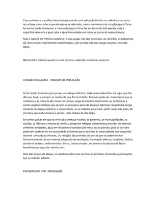 Caso realmente o profeta Joel estivesse usando uma aplicação literal com referência ao astro-
rei, e fosse calor solar a que ele estava se referindo, com o movimento de rotação (que a Terra
faz em torno de si mesma) e translação (que a Terra faz em torno do Sol) exporia toda a
superfície terrestre a igual calor e igual intensidade em todas as partes do nosso planeta.
Mas o Espírito de Profecia esclarece: Estas pragas não são universais, ao contrário os habitantes
da Terra seriam inteiramente exterminados. Com certeza não são causas naturais, isto está
óbvio.
Não tenham dúvidas quanto a estes eventos: explosões nucleares esparsas.
ATAQUES NUCLEARES – MEDIDAS DE PRECAUÇÃO
Se há razões fundadas para prever um ataque atômico, toda pessoa deve ficar no lugar que lhe
dite seu dever e cumprir as tarefas de que foi incumbida. Todavia, pode ser conveniente que as
mulheres e as crianças vão morar no campo, longe de cidades importantes ou de fábricas e
outros objetos militares que seriam os prováveis alvos de ataques atômicos. Quando há perigo
iminente de ataque atômico, é conveniente, se se trabalha ao ar livre, vestir roupa não justa, de
cor clara, que cubra braços e pernas. Usar chapéu de aba larga.
Em certos países em que se vive sob a ameaça nuclear, os governos, as municipalidades, as
escolas, as fábricas e mesmo as famílias, preparam refúgios subterrâneos providos de diversos
alimentos enlatados, água em recipientes fechados (de metal ou de plástico, pois os de vidro
poderiam quebrar-se) em quantidade suficiente para satisfazer às necessidades dos ocupantes
durante umas duas semanas. Os refúgios são providos de portas que se podem fechar
hermeticamente, de um sistema adequado de ventilação, iluminação elétrica, lampiões, fósforo,
abridores de latas, radiotransistor, livros, camas simples , recipientes de plástico de fecho
hermético para guardar resíduos etc.
Dois dias depois do ataque, os adultos podem sair por breves períodos, tomando as precauções
que se indicam adiante.
ENFERMIDADE POR IRRADIAÇÃO
 