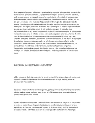 Se o organismo humano é submetido a uma irradiação excessiva, seja no próprio momento das
explosão (raios gama, nêutrons etc.), seja posteriormente pela queda de partículas radiativas,
pode produzir-se uma forma aguda ou uma forma crônica de enfermidade. A aguda começa
antes de haverem transcorido doze horas da explosão com náuseas, vômitos, diarréia, dor de
cabeça, hemorragias pelas mucosas, choque e notável diminuição dos glóbulos brancos do
sangue. Posteriormente há queda do cabelo e dos pelos, e podem acentuar-se os transtornos
do sangue e dos órgãos produtores do mesmo.. Esta forma aguda se observa especialmente em
pessoas que foram submetidas a mais de 500 unidades roentgem de radiação, dose
forçosamente mortal. Se a pessoa foi submetida a uma 400 unidades roentgem, os sintomas são
menos intensos e cerca de 50% das pessoas assim afetadas podem salvar-se. As formas de início
mais tardio manifestam-se em pessoas que receberam menos radiação ( entre 200 e 400
unidades roentgen). Neste caso, os sintomas aparecem entre os 7 e 28 dias depois da exposição
às radiações. Aparecem neste caso lesões na pele (enrubescimento semelhante ao da
queimadura do sol) das partes expostas, mas principalmente manifestações digestivas, tais
como vômitos, inapetência e, poste riormente, transtornos hepáticos e sanguíneos
(hemorragias, diminuição acentuada dos glóbulos brancos e dos vermelhos). Abaixo de 200
roentgen não falecem. Entre os 200e 400 roentgem, a evolução pode variar de um caso para
outro.
QUE FAZER EM CASO DE ATAQUE DE BOMBA ATÔMICA
a-) Em caso de ser dado alarma prévio. Se se está na rua: Dirigir-se ao refúgio anti-aéreo mais
próximo. Para evitar queimaduras, no caso de não se poder alcançar o abrigo, tomas as
precauções indicadas adiante.
Se se está em casa: Fechar as aberturas (janelas, portas, persianas etc.). Interromper a corrente
elétrica, o gás, e apagar qualquer fogo. Descer ao refúgio ou porão, e tomar além disso as
precauções que indicamos adiante.
b-) Se a explosão se verificou sem Ter havido alarma: Estando na rua: Lançar-se ao solo, dando
as costas ao resplendor, se for possível atrás de uma parede, veículo, montículo de terra ou
alguma vala ou canal etc. Proteger a pele exposta ao ar (mãos, cabeça etc.) de queimaduras,
cacos de vidro etc., cobrindo o rosto com os antebraços e braços flexionados. No campo:
 