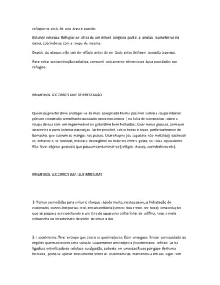 refugiar-se atrás de uma árvore grande.
Estando em casa: Refugiar-se atrás de um móvel, longe de portas e janelas, ou meter-se na
cama, cobrindo-se com a roupa da mesma.
Depois do ataque, não sair do refúgio antes de ser dado aviso de haver passado o perigo.
Para evitar contaminação radiativa, consumir unicamente alimentos e água guardados nos
refúgios.
PRIMEIROS SOCORROS QUE SE PRESTARÃO
Quem os prestar deve proteger-se da mais apropriada forma possível. Sobre a roupa interior,
pôr um cobretudo semelhante ao usado pelos mecânicos ( na falta de outra coisa, cobrir a
roupa de rua com um impermeável ou gabardine bem fechados). Usar meias grossas, com que
se cobrirá a parte inferior das calças. Se for possível, calçar botas e luvas, preferivelmente de
borracha, que cubram as mangas nos pulsos. Usar chapéu (ou capacete não metálico), cachecol
ou echarpe e, se possível, máscara de oxigênio ou máscara contra gases, ou coisa equivalente.
Não levar objetos pessoais que possam contaminar-se (relógio, chaves, acendedores etc).
PRIMEIROS SOCORROS DAS QUEIMADURAS
1-)Tomar as medidas para evitar o choque . Ajuda muito, nestes casos, a hidratação do
queimado, dando-lhe por via oral, em abundância (um ou dois copos por hora), uma solução
que se prepara acrescentando a um litro de água uma colherinha de sal fino, rasa, e meia
colherinha de bicarbonato de sódio. Acalmar a dor.
2-) Localmente: Tirar a roupa que cobre as queimaduras. Com uma gaze, limpar com cuidado as
regiões queimadas com uma solução suavemente antisséptica (fisoderma ou zefirão) Se há
ligadura esterilizada de celulose ou algodão, coberta em uma das faces por gaze de trama
fechada, pode-se aplicar diretamente sobre as queimaduras, mantendo-a em seu lugar com
 