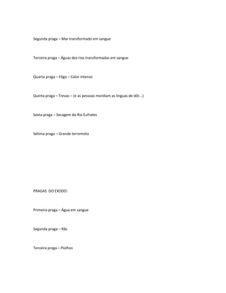 Segunda praga – Mar transformado em sangue
Terceira praga – Águas dos rios transformadas em sangue
Quarta praga – Fôgo – Calor intenso
Quinta praga – Trevas – (e as pessoas mordiam as linguas de dôr...)
Sexta praga – Secagem do Rio Eufrates
Sétima praga – Grande terremoto
PRAGAS DO EXODO:
Primeira praga – Água em sangue
Segunda praga – Rãs
Terceira praga – Piolhos
 