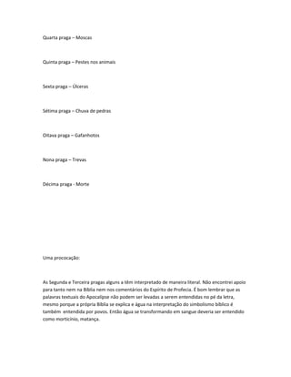 Quarta praga – Moscas
Quinta praga – Pestes nos animais
Sexta praga – Úlceras
Sétima praga – Chuva de pedras
Oitava praga – Gafanhotos
Nona praga – Trevas
Décima praga - Morte
Uma prococação:
As Segunda e Terceira pragas alguns a têm interpretado de maneira literal. Não encontrei apoio
para tanto nem na Bíblia nem nos comentários do Espírito de Profecia. É bom lembrar que as
palavras textuais do Apocalípse não podem ser levadas a serem entendidas no pé da letra,
mesmo porque a própria Bíblia se explica e água na interpretação do simbolismo bíblico é
também entendida por povos. Então água se transformando em sangue deveria ser entendido
como morticínio, matança.
 