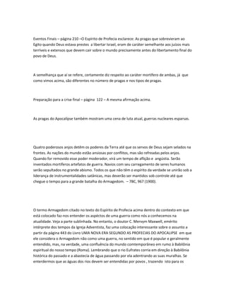 Eventos Finais – página 210 –O Espírito de Profecia esclarece: As pragas que sobrevieram ao
Egito quando Deus estava prestes a libertar Israel, eram de caráter semelhante aos juízos mais
terríveis e extensos que devem cair sobre o mundo precisamente antes do libertamento final do
povo de Deus.
A semelhança que aí se refere, certamente diz respeito ao caráter mortífero de ambas, já que
como vimos acima, são diferentes no número de pragas e nos tipos de pragas.
Preparação para a crise final – pàgina 122 – A mesma afirmação acima.
As pragas do Apocalípse também mostram uma cena de luta atual, guerras nucleares esparsas.
Quatro poderosos anjos detêm os poderes da Terra até que os servos de Deus sejam selados na
frontes. As nações do mundo estão ansiosas por conflitos, mas são refreadas pelos anjos.
Quando for removido esse poder moderador, virá um tempo de aflição e angústia. Serão
inventados mortíferos artefatos de guerra. Navios com seu carregamento de seres humanos
serão sepultados no grande abismo. Todos os que não têm o espírito da verdade se unirão sob a
liderança de instrumentalidades satânicas, mas deverão ser mantidos sob controle até que
chegue o tempo para a grande batalha do Armagedom. – 7BC, 967 (1900).
O termo Armagedom citado no texto do Espírito de Profecia acima dentro do contexto em que
está colocado faz-nos entender os aspéctos de uma guerra como nós a conhecemos na
atualidade. Veja a parte sublinhada. No entanto, o doutor C. Mervym Maxwell, emérito
intérprete dos tempos da Igreja Adventista, faz uma colocação interessante sobre o assunto a
partir da página 443 do Livro UMA NOVA ERA SEGUNDO AS PROFECIAS DO APOCALIPSE em que
ele considera o Armagedom não como uma guerra, no sentido em que é popular e geralmente
entendido, mas, na verdade, uma confluência do mundo comtemporâneo em rumo à Babilônia
espiritual do nosso tempo (Roma). Lembrando que o rio Eufrates corria em direção à Babilônia
histórica do passado e a abastecia de água passando por ela adentrando as suas muralhas. Se
enterdermos que as águas dos rios devem ser entendidas por povos , trazendo isto para os
 
