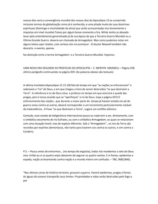 nossos dias seria a convergência mundial dos nossos dias do Apocalípse 13 se cumprindo
inclusive termos da globalização como já é conhecida, e uma pitada muito de suas doutrinas
espirituais (Domingo e imortalidade da alma) que serão acrescentadas mui brevemente e
impostas em nível mundial.Talvez por algum breve momento a Sra. White tenha se deixado
levar pelo entendimento generalizado já de sua época de que a Terceira Guerra Mundial ou a
Última Grande Guerra deveria ser chamada de Armagedom. Mas como pudemos notar em
alguns textos aqui citados, com certeza isto irá acontecer . O doutor Maxvell também não
descarta o evento, apenas
faz distinção entre o termo Armagedom e a Terceira Guerra Mundial. Vejamos:
UMA NOVA ERA SEGUNDO AS PROFECIAS DO APOCALIPSE – C. MERVYN MAXWELL – Página 458
último parágrafo continuando na página 459: (As palavras abaixo são textuais)
A sétima trombeta (Apocalipse 11:15-18) fala do tempo em que “as nações se enfureceram” e
sobreveio a “ira” de Deus, e em que chegou a hora de serem destruídos “os que destroem a
Terra”. A referência à ira de Deus situa a profecia no tempo em que ocorrerá a queda das
pragas, pois é nessa ocasião que se “aperfeiçoa” a ira de Deus. (veja a página 437) O
enfurecimento das nações , que durante a maior parte do tempo já haviam estado em pé de
guerra umas contra as outras, deverá corresponder a um incremento particularmente notável
da malevolência . A frase “os que destroem a Terra”, sugere um conflito atômico.
Contudo, esse estado de beligerância internacional pouco ou nada tem a ver, diretamente, com
o simbólico secamento do rio Eufrates, ou com o simbólico Armagedom, os quais se relacionam
com uma situação hostil, mas de espécie diferente. Sob o “Armagedom” , os reis da Terra são
reunidos por espíritos demoníacos, não tanto para lutarem uns contra os outros, e sim contra o
Cordeiro.
P.S. – Pouco antes de entrarmos... (no tempo de angústia), todos nós recebemos o selo do Deus
vivo. Então eu vi os quatro anjos deixarem de segurar os quatro ventos. E vi fomes, epidemias e
espada, nação se levantando contra nação e o mundo inteiro em confusão. – 7BC, 968(1846).
“Nas últimas cenas da história terrestre, grassará a guerra. Haverá epidemias, pragas e fomes.
As águas do oceano transporão seus limites. Propriedades e vidas serão destruídas pelo fogo e
por
 