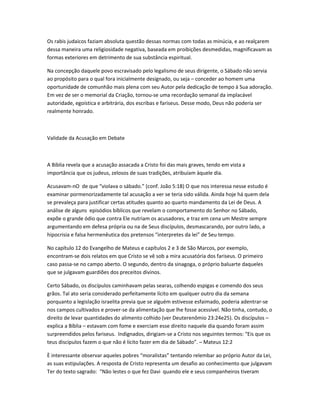 Os rabis judaicos faziam absoluta questão dessas normas com todas as minúcia, e ao realçarem
dessa maneira uma religiosidade negativa, baseada em proibições desmedidas, magnificavam as
formas exteriores em detrimento de sua substância espiritual.
Na concepção daquele povo escravisado pelo legalismo de seus dirigente, o Sábado não servia
ao propósito para o qual fora inicialmente designado, ou seja – conceder ao homem uma
oportunidade de comunhão mais plena com seu Autor pela dedicação de tempo à Sua adoração.
Em vez de ser o memorial da Criação, tornou-se uma recordação semanal da implacável
autoridade, egoística e arbitrária, dos escribas e fariseus. Desse modo, Deus não poderia ser
realmente honrado.
Validade da Acusação em Debate
A Bíblia revela que a acusação assacada a Cristo foi das mais graves, tendo em vista a
importância que os judeus, zelosos de suas tradições, atribuíam àquele dia.
Acusavam-nO de que “violava o sábado.” (conf. João 5:18) O que nos interessa nesse estudo é
examinar pormenorizadamente tal acusação a ver se teria sido válida. Ainda hoje há quem dela
se prevaleça para justificar certas atitudes quanto ao quarto mandamento da Lei de Deus. A
análise de alguns episódios bíblicos que revelam o comportamento do Senhor no Sábado,
expõe o grande ódio que contra Ele nutriam os acusadores, e traz em cena um Mestre sempre
argumentando em defesa própria ou na de Seus discípulos, desmascarando, por outro lado, a
hipocrisia e falsa hermenêutica dos pretensos “interpretes da lei” de Seu tempo.
No capítulo 12 do Evangelho de Mateus e capítulos 2 e 3 de São Marcos, por exemplo,
encontram-se dois relatos em que Cristo se vê sob a mira acusatória dos fariseus. O primeiro
caso passa-se no campo aberto. O segundo, dentro da sinagoga, o próprio baluarte daqueles
que se julgavam guardiões dos preceitos divinos.
Certo Sábado, os discípulos caminhavam pelas searas, colhendo espigas e comendo dos seus
grãos. Tal ato seria considerado perfeitamente lícito em qualquer outro dia da semana
porquanto a legislação israelita previa que se alguém estivesse esfaimado, poderia adentrar-se
nos campos cultivados e prover-se da alimentação que lhe fosse acessível. Não tinha, contudo, o
direito de levar quantidades do alimento colhido (ver Deuterenômio 23:24e25). Os discípulos –
explica a Bíblia – estavam com fome e exerciam esse direito naquele dia quando foram assim
surpreendidos pelos fariseus. Indignados, dirigiam-se a Cristo nos seguintes termos: “Eis que os
teus discípulos fazem o que não é lícito fazer em dia de Sábado”. – Mateus 12:2
È interessante observar aqueles pobres “moralistas” tentando relembar ao próprio Autor da Lei,
as suas estipulações. A resposta de Cristo representa um desafio ao conhecimento que julgavam
Ter do texto sagrado: “Não lestes o que fez Davi quando ele e seus companheiros tiveram
 