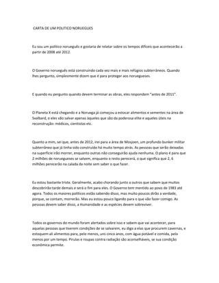 CARTA DE UM POLITICO NORUEGUES
Eu sou um político norueguês e gostaria de relatar sobre os tempos difíceis que acontecerão a
partir de 2008 até 2012.
O Governo norueguês está construindo cada vez mais e mais refúgios subterrâneos. Quando
lhes pergunto, simplesmente dizem que é para proteger aos noruegueses.
E quando eu pergunto quando devem terminar as obras, eles respondem “antes de 2011”.
O Planeta X está chegando e a Noruega já começou a estocar alimentos e sementes na área de
Svalbard, e eles vão salvar apenas àqueles que são da poderosa elite e aqueles úteis na
reconstrução: médicos, cientistas etc.
Quanto a mim, sei que, antes de 2012, irei para a área de Mosjoen, um profundo bunker militar
subterrâneo que já tinha sido construído há muito tempo atrás. As pessoas que serão deixadas
na superfície irão morrer, enquanto outras não conseguirão ajuda nenhuma. O plano é para que
2 milhões de noruegueses se salvem, enquanto o resto perecerá, o que significa que 2, 6
milhões perecerão na calada da noite sem saber o que fazer.
Eu estou bastante triste. Geralmente, acabo chorando junto a outros que sabem que muitos
descobrirão tarde demais e será o fim para eles. O Governo tem mentido ao povo de 1983 até
agora. Todos os maiores políticos estão sabendo disso, mas muito poucos dirão a verdade,
porque, se contam, morrerão. Mas eu estou pouco ligando para o que vão fazer comigo. As
pessoas devem saber disso, a Humanidade e as espécies devem sobreviver.
Todos os governos do mundo foram alertados sobre isso e sabem que vai acontecer, para
aquelas pessoas que tiverem condições de se salvarem, eu digo a elas que procurem cavernas, e
estoquem ali alimentos para, pelo menos, uns cinco anos, com água potável e comida, pelo
menos por um tempo. Pirulas e roupas contra radiação são aconselháveis, se sua condição
econômica permite.
 