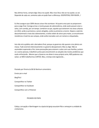 Nas últimas horas, sempre digo: Deus nos ajude. Mas nisso Deus não vai nos ajudar, eu sei.
Depende de cada um, somente cada um pode fazer a diferença. DESPERTEM, POR FAVOR...!
Eu lhes asseguro que 100% dessas coisas irão acontecer. Há quatro anos para se prepararem
para o jogo final. Consiga armas e monte grupos de sobrevivência, onde vocês possam estar a
salvo, com comida, por um tempo. Lembrem-se que, aqueles que estiverem nas áreas urbanas
em 2012, serão os primeiros a serem atingidos, serão os primeiros a morrer. Depois o exército
descontaminará o resto dos sobreviventes, e terão ordem de atirar para matar, se encontrarem
resistência e trazê-los aos campos, onde serão marcados com um número e etiquetados.
Isto não virá a público até o derradeiro final, porque os governos não querem criar pânico em
massa. Tudo ocorrerá silenciosamente e o governo desaparecerá. Mas eu digo: Não se
acomodem esperando o fim, tome precauções para estarem a salvo com suas famílias, juntem-
se a outras pessoas, trabalhem juntos para encontrarem as soluções dos muitos problemas que
vocês enfrentarão . Mesmo que o Governo nos deixe à nossa própria sorte, NÓS podemos nos
salvar, se NÓS trabalharmos JUNTOS. Mas, o tempo está esgotando...
Postado por Pereira às 06:56 Nenhum comentário:
Enviar por e-mail
BlogThis!
Compartilhar no Twitter
Compartilhar no Facebook
Compartilhar com o Pinterest
PECADOS DO PAPA
Cobiça, corrupção e libertinagem na cúpula da Igreja assustam fiéis e ameaçam a unidade do
cristianismo.
 