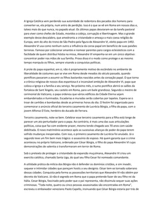 A Igreja Católica vem perdendo sua autoridade de redentora dos pecados dos homens para
converter-se, ela própria, num antro de perdição. Isso é o que se vê em Roma em nossos dias e,
talvez mais do que nunca, no papado atual. Os últimos papas desviaram-se da tarefa pastoral
para viver como chefes de Estado, movidos a cobiça, corrupção e libertinagem. Mas o grande
exemplo desse descalabro, que amedronta a cristandade e ameaça a mais coesa religião da
Europa, vem do alto do trono de São Pedro pela figura de Alexandre VI, eleito papa em 1492.
Alexandre VI usa como nenhum outro a influência da coroa papal em benefício de suas paixões
terrenas. Famoso por colecionar amantes e nomear parentes para cargos eclesiásticos com a
facilidade de quem distribui hóstia na missa, Alexandre VI empenha-se em um único objetivo:
concentrar poder nas mãos de sua família. Prova disso é o modo como protege e ao mesmo
tempo manipula os filhos, sempre visando a conquistas políticas.
A prole do papa espanhol, em si, não é propriamente motivo de escândalo no ambiente de
liberalidade de costumes que se vive em Roma desde meados do século passado, quando
pontífices passaram a assumir os filhos bastardos nascidos antes da coroação papal. O que torna
a crônica religiosa de nossos dias espantosa é a incansável ambição de Alexandre VI, papa que
coloca a Igreja e a família a seu serviço. No próximo mês, o sumo pontífice abrirá os salões da
fortaleza de Sant`Angelo, seu castelo em Roma, para um baile grandioso. Segundo o mestre de
cerimonial do Vaticano, o papa ordenou que vários edifícios da Cidade Eterna sejam
embandeirados e iluminados. Escadarias e muradas serão cobertas por tapetes. Espera-se o
troar de canhões e bombardas desde as primeiras horas do dia. O festim foi organizado para
comemorar o anúncio oficial do terceiro casamento de Lucrécia Bórgia, a filha do papa, com o
jovem Alfonso D`Este, herdeiro do ducado de Ferrara.
Terceiro casamento, note-se bem. Celebrar esse terceiro casamento para a filha está longe de
parecer um ato perturbador para o papa. Ao contrário, é mais uma das suas articulações
políticas, coisa que faz com evidente prazer, mesmo tendo chegado aos 70 anos com saúde
debilitada. O novo matrimônio acontece após as sucessivas alianças de poder do papa terem
sofrido mudanças inesperadas. Com isso, o primeiro casamento de Lucrécia foi anulado. Já o
segundo teve um fim bem mais trágico: o assassínio do esposo. Há quem garanta que o crime
aconteceu no próprio Vaticano, ordenado por César Bórgia, o filho do papa Alexandre VI cujas
demonstrações de valentia o transformaram em terror de Roma.
Sob o pretexto de proteger a cristandade da expansão muçulmana, Alexandre VI criou um
exercito católico, chamado Santa Liga, do qual seu filho Cesar foi nomeado comandante.
A utilidade prática da milícia dos Bórgia não é defender os domínios cristãos, e sim invadir,
saquear e intimidar cidades que pareçam hostis a seu desígnio. César tem-se tornado soberano
dessas cidades. Conquista pela forma as possessões territoriais que Alexandre VI não obtém por
decreto do Vaticano. Já não é segredo em Roma que o papa pretende fazer de seu filho rei da
Itália. Cesar Bórgia, fascinado pelo poder que o pai representa, não dissimula sequer suas ações
criminosas. “Toda noite, quatro ou cinco pessoas assassinadas são encontradas em Roma”,
escreveu o embaixador veneziano Paolo Capello, insinuando que César Bórgia estaria por trás de
 