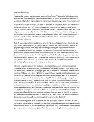 cada uma das mortes.
Colaborando com essa tese, aparece o testemunho anônimo: “O duque de Valência deu uma
punhalada em pleno peito num assistente, em presença do papa e de numerosos prelados, e
como este, indignado, o repreendesse severamente, o duque ameaçou fazer o mesmo com ele”.
Duque de Valência é o título que Alexandre VI concedeu ao filho César, depois que este desistiu
da tiara cardinalícia que o pai, redefinindo a palavra nepotismo, lhe havia arranjado. Queria
fazer do filho um cardeal, mas o rapaz achou que era pouco. Está de fato tendo mais sem a tiara
religiosa . As demonstrações de valentia de César são parte fundamental das histórias que o
acompanham. No ano passado, durante os festejos do dia de São João, vestiu-se de toureiro e,
com uma espada na mão, enfrentou vários touros ferozes em uma arena especialmente
construída para o evento.
O clã do papa espanhol é merecidamente temível, mas os analistas costumam reconhecer que
parte de sua má fama decorre da rejeição do clero italiano, que tradicionalmente controla a
Igreja e não gosta de vê-la nas mãos da família Bórgia, de origem espanhola. Os melhores
empregos da Santa Sé têm sido ocupados por espanhóis desde a investidura cardinalícia de
Alfonso Borja, tio do atual pontífice e primeiro membro do clã a ser sagrado papa, sob o nome
Calisto III. Entre outros postos de confiança, até a polícia de Roma foi entregue aos espanhóis.
Não é de estranhar, portanto, que o então cardeal Rodrigo Borja só tenha conseguido ser eleito
papa, há nove anos, elevando a níveis nunca vistos a venda de benefícios eclesiásticos,
artimanha amplamente conhecida pelo nome de simonia.
Há muito que práticas assim vêm abalando o prestígio da Igreja, com consequências ainda
imprevisíveis. Não se pense, contudo, que Alexandre VI seja a ovelha negra entre aquelas que
têm dominado o Vaticano nas últimas gerações. Houve escândalos semelhantes anteriormente.
Inocêncio VIII (papa entre 1844 e 1492) teve seu pontificado marcado pela hostilidade com que
facções antagônicas disputavam cargos importantes no Sacro Colégio. Para se ter uma idéia,
Inocêncio atribuiu o título de cardeal a Giovanni de Medici, filho de Lourenço, o Magnífico,
então com apenas 13 anos e provavelmente ainda sem sequer ter recebido o sacramento da
crisma. Seu predecessor, Sisto IV (papa entre 1471 e 1484), fez cardeais quatro membros de sua
família, entre sobrinhos e primos. Autoridades do governo de Roma também eram nomeadas
pelo papa, que priorizava seus familiares. O nepotismo e o comercio de cargos eclesiásticos não
são, portanto, privilégio de Alexandre VI. Como ele, os papas que o antecederam também
ambicionavam fazer do Vaticano uma corte suntuosa. Diga-se a favor de Sisto IV, no entanto,
que ele empenhou dinheiro da Igreja na construção da Capela Sistina, um marco arquitetônico
de nossos tempos, decorada com obras de pintores como Sandro Boticcelli.
O que se observa, porém, é um incremento nas más qualidades. Instalado no centro de uma
opulenta corte inspirada nos moldes franceses, onde até a sola dos sapatos de seus privilegiados
frequentadores é feita de brocados preciosos, Alexandre VI sofre acusações bem mais graves do
que as que pesaram sobre outros papas. Além de manter uma ligação amorosa estável com a
 