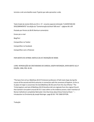 torneios e até uma batalha naval. É gente que sabe aproveitar a vida.
Texto tirado da revista VEJA ano 33 nr. 17 – encarte especial entitulado “A AVENTURA DO
DESCOBRIMENTO” da edição da “Comemoração do Brasil 500 anos” – páginas 66 a 69
Postado por Pereira às 06:45 Nenhum comentário:
Enviar por e-mail
BlogThis!
Compartilhar no Twitter
Compartilhar no Facebook
Compartilhar com o Pinterest
PAPA BENTO XVI AFIRMA: MATEUS 28:19 É INVENÇÃO DE ROMA
LIVRO: INTRODUÇÃO AO CRISTIANISMO DO CARDEAL JOSEPH RATZINGER, (PAPA BENTO 16) 1ª
EDIÇÃO, 1968, PÁG. 82-83:
"The basic form of our (Matthew 28:19 Trinitarian) profession of faith took shape during the
course of the second and third centuries in connection with the ceremony of baptism. So far as
its place of origin is concerned, the text (Matthew 28:19) came from the city of Rome." The
Trinity baptism and text of Matthew 28:19 therefore did not originate from the original Church
that started in Jerusalem around AD 33. It was rather as the evidence proves a later invention of
Roman Catholicism completely fabricated. Very few know about these historical facts." ---
Introduction to Christianity By Joseph Ratzinger. page 82-83. THE 1968 EDITION.
Tradução:
 