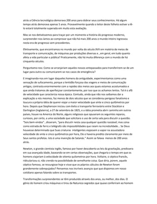 atrás a Ciência tecnológica demorava 200 anos para dobrar seus conhecimentos. Há algum
tempo atrás demorava apenas 5 anos. Provavelmente quando o leitor deste folheto estiver a lê-
lo estará totalmente superada em muito esta avaliação.
Mas se nos detivéssemos para traçar por um momento a história do progresso moderno,
surpreender-nos-íamos ao comprovar que não há mais 200 anos o mundo inteiro ingressou
nesta era de progresso sem precedentes.
Efetivamente, que encontramos no mundo por volta do século XVII em matéria de meios de
transporte e comunicação, de máquinas par produções diversas e , em geral, em tudo quanto
afeta a vida particular e pública? Praticamente, não há muita diferença com o mundo de há
cinquenta séculos.
Perguntamo-nos: Como se arranjariam aqueles nossos antepassados para transferirem-se de um
lugar para outro ou comunicarem-se nos casos de emergência?
E imaginando-nos em lugar daqueles homens da antiguidade, experimentamos como uma
sensação de sufocamento, porque a lentidão forçosa das viagens e meios de comunicação
antigos, contrasta enormemente com a rapidez dos meios aos quais estamos acostumados e
que ainda tratamos de aperfeiçoar constantemente, por isso que os achamos lentos. Tal é o afã
de velocidade que caracteriza nossa época. Contudo, ainda que não nos saibamos dar a
explicação a nós mesmos, faz menos de dois séculos que se considerou perigoso fanatismo e
loucura a própria idéia de querer viajar a maior velocidade que vinte e cinco quilômetros por
hora. Depois que Stephenson iniciou com êxito o transporte ferroviário entre Stockton e
Darlington (Inglaterra), a 27 de setembro de 1825, e a idéia prometia abrir caminho em outros
países, houve na America do Norte, alguns religiosos que opuseram os seguintes reparos,
curiosos, por certo, a uma sociedade que solicitara o uso de certa sala para discutir a questão.
“Sois bem-vindos” , disseram, “para discutir nesta casa qualquer questão razoável; mas coisa
como estrada de ferro e telégrafo são impossibilidades que raiam na incredulidade... Se Deus
houvesse determinado que Suas criaturas inteligentes viajassem a vapor na assustadora
velocidade de vinte e cinco quilômetros por hora, Ele o haveria predito claramente por meio de
Seus santos profetas. Isto é uma invenção de Satanás.” Assim se falava menos de 200 anos
atrás.
Newton, o grande cientista inglês, famoso por haver descoberto as leis da gravitação, predissera
em sua avançada idade, baseando-se em certas observações, que chegaria o tempo em que os
homens viajariam à velocidade de oitenta quilometros por hora. Voltaire, o céptico francês,
ridicularizou-o, não crendo na possibilidade de semelhante coisa. Que diria, porem, aquele
céptico famoso, se ressurgisse hoje e visse que os póprios cálculos de Newton foram
grandemente sobrepujados? Pensemos nos incríveis avanços que que dispomos em nosso
cotidiano apenas falando sobre os transportes.
Transformações surpreendentes se têm produzido através dos anos, ou melhor, dos dias. O
gênio do homem criou máquinas e tirou da Natureza segredos que quase conferiram ao homem
 