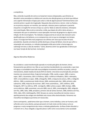 a onipotência.
Mas, volvendo à questão de como se arranjariam nossos antepassados, que diríamos ao
descobrir como procediam os médicos em caso de uma afecção grave ou ao terem que efetuar
uma urgente intervenção cirúrgica para salvar a vida de alguma pessoa? Estremeceríamos com
somente pintar o quadro da imaginação. Naquesles dias anteriores a Jenner, Lister ou Pasteur,
se era preciso amputar um membro, por exemplo, robustos jovens sujeitavam o paciente
enquanto o cirurgião lhe serrava o braço ou a perna. Nada se sabia de anestesia, antissepsia
nem esterilização. Não era de se estranhar, então, que depois de sofrer dores atrozes, a
maiorparte dos que se submetiam a essas operações morresse de gangrena ou alguma outra
infeção. Diz W.J.Cunningham; “Os métodos cirúrgicos de há um século não merecem outra
qualificação que a de bárbaros, se os compararmos com os que se empregam nos tempos
atuais. A cirurgia tem feito mais progressos nos últimos cem anos que nos dois mil anos
precedentes. Quando uma bala de canhão destroçou o braço de Nelson, teve ele que sofrer a
amputação sem anestesia, e o método empregado então para conter a hemorragia era
submergir em breu o côto do membro.” Certo, devemos sentir-nos agradecidos à Ciência por
nos haver livrado de tão horríveis tormentos!
Algumas Maravilhas Modernas
Ao considerar a vasta transformação operada no mundo pelo gênio do homem, temos
forçosamente que admirar-nos. Mas se sua inventiva transbordante nos surpreende, o que mais
nos aguça a curiosidade é que todo esse prodigioso incremento científico se produz, como já
mencionamos, desde meados do século XVIII em diante. Uma breve enumeração dos principais
inventos nos convencerá disso. O gás de iluminação, 1798, o prelo a vapor, 1803, o navio a
vapor, 1807, a locomotiva, 1814, os fósforos, 1820, a ceifeira e trilhadeira, 1834, a eletroptia,
1837, o transatlântico a vapor, 1838, a fotografia, 1839, a máquina de costura, 1841, o telégrafo
elétrico , 1844, a anestesia por óxido nitroso, 1844, anestesia pelo éter, 1846, primeiro cabo
submarino, 1858, máquinas de escrever, 1867, freios automáticos, , 1872, telefone, 1876,
fonógrafo, 1877, luz elétrica, 1878, sismógrafo, 1880, turbina a vapor, 1883, linotipo, 1886,
carros elétricos, 1889, automóvel, cerca de 1890, raios X, 1895, cinematógrafo, 1895, telégrafo
sem fios, 1896, rádio, 1898, aeroplano, primeiro vôo de Santos Dumont, 1906, telefone sem fios,
1915, rádio, 1921, telefotografia, 1924. Daí para cá, outras maravilhas de inventos novos e
aperfeiçoamento dos antigos tem desfilado ante nossos olhos deslumbrados. Pensemos nas
maravilhas tecnológicas que temos em nossos dias.
Como contraponto, poderíamos dizer que o homem, como indivíduo, como ser humano, está
sofrendo como nunca dantes, porque pensaram em tudo nesta corrida maluca rumo ao
progresso e nesta reengenharia dos meios e métodos globalizantes da Nova Ordem Mundial ,e
o homem em si, ficou relegado a segundo plano e sofre como nunca dantes numa sociedade
 