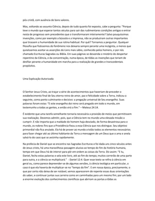 pós-cristã, com ausência de bons valores.
Mas, voltando ao assunto Ciência, depois de tudo quanto foi exposto, cabe a pergunta: “Porque
teve o mundo que esperar tantos séculos para sair das rudimentares condições antigas e entrar
nesta de progresso sem precedentes que o transformaram inteiramente? Salvo pouquíssimas
invenções, como por exemplo a bússola e a imprensa, não se produziram outras importantes
que tirassem a humanidade de sua rotina habitual. Por quê? Tornamos a perguntar. Qualquer
filosofia que fizéssemos do fenômeno nos deixaria sempre perante uma incógnita, a menos que
quiséssemos aceitar as asserções do Livro mais sábio, conhecido pelos homens, e por nós
chamado Escrituras Sagradas ou Bíblia. Em suas páginas se desvenda o mistério do despertar
repentino da Ciência, e da concentração, numa época, de tôdas as invenções que teriam de
desfilar perante a humanidade em marcha para a realização de grandes e transcedentais
propósitos.
Uma Explicação Autorizada
O Senhor Jesus Cristo, ao traçar a série de acontecimentos que haveriam de preceder o
estabelecimento final de Seu eterno reino de amor, paz e felicidade sobre a Terra, indicou o
seguinte, como ponto culminante e decisivo: a pregação universal de Seu evangelho. Suas
palavras foram estas: “E este evangelho doi reino será pregado em todo o mundo, em
testemunho a todas as gentes, e então virá o fim.” – Mateus 24:14.
É evidente que uma tarefa semelhante tornaria necessária a provisão de meios que permitissem
sua realização. Devemos admitir, pois, que a Ciência tem no mundo uma elevada missão a
cumprir. E não importa que a maldade do homem haja desviado, de forma desastrosa para o
mundo, os nobres fins que a Providência fixou a essa Ciência que nos distingue. Seu objetivo
primordial não fica anulado. Ela há de prover ao mundo cristão todos os elementos necessários
para fazer chegar até ao último habitante da Terra a mensagem de um Deus que o ama e anela
salvá-lo do caos que se avizinha rapidamente.
Na profecia de Daniel que se encontra nas Sagradas Escrituras e foi dada uns cinco séculos antes
de Jesus cristo, há uma maravilhosa passagem alusiva ao tempo do fim da história humana,
tempo em que Deus há de intervir para pôr em ordem as coisas da Terra. Diz assim: “E tu,
Daniel, fecha estas palavras e sela este livro, até ao fim do tempo; muitos correrão de uma parte
para outra, e a ciência se multiplicará.” - Daniel 12:4. Quer esse texto se refira à ciência em
geral ou, como parece depreender-se de algumas versões, à ciência teológica em particular, o
caso é que ela haveria de multiplicar-se no “tempo do fim”. E em nossa época, precisamente, o
que por certo não deixa de ser notável, vemos aparecerem de repente essas duas orientações
do saber, e continuar juntas sua carreira como en caminhadas para um mesmo fim; por um lado
a enorme evolução dos conhecimentos científicos que abriram as portas a tôdas as
 