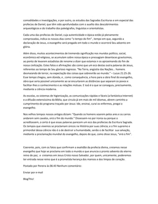 comodidades e investigações, e por outro, os estudos das Sagradas Escrituras e em especial das
profecias de Daniel, que têm sido aprofundados com o auxílio dos descobrimentos
arqueológicos e do trabalho dos paleógrafos, linguístas e orientalistas.
Cada uma das profecias de Daniel, cuja autenticidade e época estão já plenamente
comprovadas, indica os nossos dias como “o tempo do fim” , tempo em que, segundo a
declaração de Jesus, o evangelho será pregado em todo o mundo e ocorrerá Seu advento em
glória.
Além disso, muitos acontecimentos de tremenda significação nos mundos político, social,
econômico ed religioso, se acumulam sobre nossa época e pressagiam desenlaces gravíssimos,
ao ponto de levarem estadistas de renome a dizer que estamos n os aproximando do fim de
nossa civilização. Estes fatos e afirmações são como que um eco destas outra palavras de Jesus,
referentes ao tempo de Seu glorioso regresso. “Na Terra, angústia das Nações... homens
desmaiando de terror, na expectação das coisas que sobrevirão ao mundo.” – Lucas 21:25-26.
Esse tempo chegou, sem dúvida, e , como consequência, a hora para a obra final do evangelho,
obra que seria possível unicamente ao se encurtarem as distâncias que separam os povos e
facilitar-lhes o conhecimento e as relações mútuas. E issó é o que se conseguiu, precisamente,
mediante a ciência moderna.
As escolas, os sistemas de higienização, as comunicações rápidas e fáceis (a fantástica Internet)
e a difusão extensíssima da Bíblia, que circula já em mais de mil idiomas, abrem caminho a
cumprimento do programa traçado por Jesus: Ide, ensinai, curai os enfermos, pregai o
evangelho.
Nos velhos tempos nossos antigos diziam: “Quando os homens voarem pelos ares e os carros
andarem sem cavalos, virá o fim do mundo.” Dissessem-no por ironia ou porque o
acreditassem, o certo é que essas palavras parecem um eco das profecias da Escritura Sagrada.
Os tempos que vivemos se proclamam únicos na Hístória por suas ciência; e o fim supremo e
primordial dessa ciência não é o de destruir a humanidade, senão o de facilitar sua salvação,
mediante a proclamação mundial do evangelho, depois do que, como disse Jesus, “virá o fim”.
Coerente, pois, com os fatos que confirmam a exatidão da profecia divina, creiamos nesse
evangelho que hoje se proclama em todo o mundo e que anuncia o pronto advento do eterno
reino de paz; e creiamos em Jesus Cristo nosso Salvador, por quem, unicamente, poderemos
ter entrada nesse reino que é a prometida herança dos mansos e dos limpos de coração.
Postado por Pereira às 06:43 Nenhum comentário:
Enviar por e-mail
BlogThis!
 