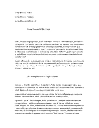 Compartilhar no Twitter
Compartilhar no Facebook
Compartilhar com o Pinterest
O PONTIFICADO DE SÃO PEDRO
Existia, entre os antigos gauleses, o raro costume de celebrar o solstício de verão, encerrando
nas vésperas, a um homem, dentro de grande cêsto de vime a que ateavam fogo, e queimavam
assim o infeliz. Esta prática pagã continuou entre os povos cristãos, nas fogueiras com que
festejam as vésperas de S.João e S.Pedro: “Vemos, desta maneira, que um costume da tradição
foi introduzido nas cristandade, se bem que seja uma prática inofensiva, quem negará sua falta
de apoio bíblico, também se tenham insinuado no mundo cristão outras práticas de influência
bem diferente?
Há, com efeito, outro ensino igualmente arraigado no cristianismo, de natureza exclusivamente
tradicional, mas de grande importância, porque se prende ao fundamento da igreja verdadeira.
Referimo-nos ao pontificado de S. Pedro, exercido, segundo a tradição, em Roma, durante os
últimos 25 anos de sua vida.
Uma Passagem Bíblica de Exegese Errônea
Pretende-se defender o pontificado do apóstolo S.Pedro citando uma passagem bíblica que,
como todo inciso bíblico que por si só não é concludente, para ser compreendida é necessário o
estudo do contexto e de outras passagens relacionadas com o tema.
Para o cristão, a base de sua doutrina e crença religiosa é a Escritura Sagrada que, mediante a
evidência de sua inspiração divina, põe termo a tôda discussão doutrinária.
Alguém dirá que as Escrituras exigem, como guia espiritual, a interpretação correta de quem
esteja autorizado a fazê-lo. A melhor resposta a esta objeção é a que foi dada por um dos
padres da igreja, Sto. Irineu, que ensinava: “O sentido das Escrituras é facilmente compreensível
a todo espírito reto e humilde. Se existem passagens obscuras, estas se explicam pelas que são
mais claras, de tal sorte que a Escritura se explica pela própria Escritura, e não há necessidade
para sua interpretação, de qualquer auxílio estranho.” E acrescenta: “Acerca das grandes
 