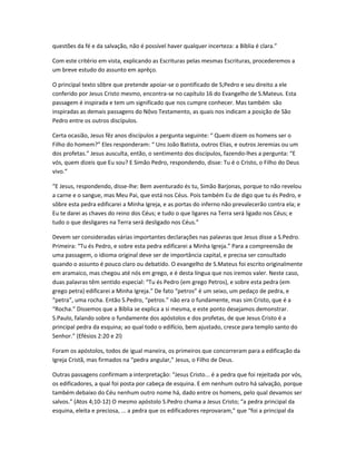 questões da fé e da salvação, não é possível haver qualquer incerteza: a Bíblia é clara.”
Com este critério em vista, explicando as Escrituras pelas mesmas Escrituras, procederemos a
um breve estudo do assunto em aprêço.
O principal texto sôbre que pretende apoiar-se o pontificado de S;Pedro e seu direito a ele
conferido por Jesus Cristo mesmo, encontra-se no capítulo 16 do Evangelho de S.Mateus. Esta
passagem é inspirada e tem um significado que nos cumpre conhecer. Mas também são
inspiradas as demais passagens do Nôvo Testamento, as quais nos indicam a posição de São
Pedro entre os outros discípulos.
Certa ocasião, Jesus fêz anos discípulos a pergunta seguinte: “ Quem dizem os homens ser o
Filho do homem?” Eles responderam: “ Uns João Batista, outros Elias, e outros Jeremias ou um
dos profetas.” Jesus ausculta, então, o sentimento dos discípulos, fazendo-lhes a pergunta: “E
vós, quem dizeis que Eu sou? E Simão Pedro, respondendo, disse: Tu é o Cristo, o Filho do Deus
vivo.”
“E Jesus, respondendo, disse-lhe: Bem aventurado és tu, Simão Barjonas, porque to não revelou
a carne e o sangue, mas Meu Pai, que está nos Céus. Pois também Eu de digo que tu és Pedro, e
sôbre esta pedra edificarei a Minha Igreja, e as portas do inferno não prevalecerão contra ela; e
Eu te darei as chaves do reino dos Céus; e tudo o que ligares na Terra será ligado nos Céus; e
tudo o que desligares na Terra será desligado nos Céus.”
Devem ser consideradas várias importantes declarações nas palavras que Jesus disse a S.Pedro.
Primeira: “Tu és Pedro, e sobre esta pedra edificarei a Minha Igreja.” Para a compreensão de
uma passagem, o idioma original deve ser de importância capital, e precisa ser consultado
quando o assunto é pouco claro ou debatido. O evangelho de S.Mateus foi escrito originalmente
em aramaico, mas chegou até nós em grego, e é desta língua que nos iremos valer. Neste caso,
duas palavras têm sentido especial: “Tu és Pedro (em grego Petros), e sobre esta pedra (em
grego petra) edificarei a Minha Igreja.” De fato “petros” é um seixo, um pedaço de pedra, e
“petra”, uma rocha. Então S.Pedro, “petros.” não era o fundamente, mas sim Cristo, que é a
“Rocha.” Dissemos que a Bíblia se explica a si mesma, e este ponto desejamos demonstrar.
S.Paulo, falando sobre o fundamente dos apóstolos e dos profetas, de que Jesus Cristo é a
principal pedra da esquina; ao qual todo o edifício, bem ajustado, cresce para templo santo do
Senhor.” (Efésios 2:20 e 2l)
Foram os apóstolos, todos de igual maneira, os primeiros que concorreram para a edificação da
Igreja Cristã, mas firmados na “pedra angular,” Jesus, o Filho de Deus.
Outras passagens confirmam a interpretação: “Jesus Cristo... é a pedra que foi rejeitada por vós,
os edificadores, a qual foi posta por cabeça de esquina. E em nenhum outro há salvação, porque
também debaixo do Céu nenhum outro nome há, dado entre os homens, pelo qual devamos ser
salvos.” (Atos 4;10-12) O mesmo apóstolo S.Pedro chama a Jesus Cristo; “a pedra principal da
esquina, eleita e preciosa, ... a pedra que os edificadores reprovaram,” que “foi a principal da
 