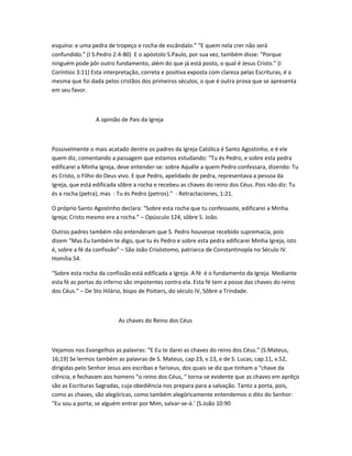esquina: e uma pedra de tropeço e rocha de escândalo.” “E quem nela crer não será
confundido.” (I S.Pedro 2:4-80) E o apóstolo S.Paulo, por sua vez, também disse: “Porque
ninguém pode pôr outro fundamento, além do que já está posto, o qual é Jesus Cristo.” (I
Coríntios 3:11) Esta interpretação, correta e positiva exposta com clareza pelas Escrituras, é a
mesma que foi dada pelos cristãos dos primeiros séculos, o que é outra prova que se apresenta
em seu favor.
A opinião de Pais da Igreja
Possivelmente o mais acatado dentre os padres da Igreja Católica é Santo Agostinho, e é ele
quem diz, comentando a passagem que estamos estudando: “Tu és Pedro, e sobre esta pedra
edificarei a Minha Igreja, deve entender-se: sobre Aquêle a quem Pedro confessara, dizendo: Tu
és Cristo, o Filho do Deus vivo. E que Pedro, apelidado de pedra, representava a pessoa da
Igreja, que está edificada sôbre a rocha e recebeu as chaves do reino dos Céus. Pois não diz: Tu
és a rocha (petra), mas : Tu és Pedro (petros).” - Retractaciones, 1:21.
O próprio Santo Agostinho declara: “Sobre esta rocha que tu confessaste, edificarei a Minha
Igreja; Cristo mesmo era a rocha.” – Opúsculo 124, sôbre S. João.
Outros padres também não entenderam que S. Pedro houvesse recebido supremacia, pois
dizem “Mas Eu também te digo, que tu és Pedro e sobre esta pedra edificarei Minha Igreja, isto
é, sobre a fé da confissão” – São João Crisóstomo, patriarca de Constantinopla no Século IV.
Homília 54.
“Sobre esta rocha da confissão está edificada a Igreja. A fé é o fundamento da Igreja. Mediante
esta fé as portas do inferno são impotentes contra ela. Esta fé tem a posse das chaves do reino
dos Céus.” – De Sto Hilário, bispo de Poitiers, do século IV, Sôbre a Trindade.
As chaves do Reino dos Céus
Vejamos nos Evangelhos as palavras: “E Eu te darei as chaves do reino dos Céus.” (S.Mateus,
16;19) Se lermos também as palavras de S. Mateus, cap 23, v.13, e de S. Lucas, cap.11, v.52,
dirigidas pelo Senhor Jesus aos escribas e fariseus, dos quais se diz que tinham a “chave da
ciência, e fechavam aos homens “o reino dos Céus, “ torna-se evidente que as chaves em aprêço
são as Escrituras Sagradas, cuja obediência nos prepara para a salvação. Tanto a porta, pois,
como as chaves, são alegóricas, como também alegòricamente entendemos o dito do Senhor:
“Eu sou a porta; se alguém entrar por Mim, salvar-se-á.’ (S.João 10:90
 
