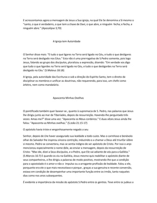E acrescentamos agora a mensagem de Jesus a Sua igreja, na qual Ele Se denomina a Si mesmo o
“santo, o que é verdadeiro, o que tem a chave de Davi, o que abre, e ninguém fecha; e fecha, e
ninguém abre.” (Apocalípse 3;70)
A Igreja tem Autoridade
O Senhor disse mais: “E tudo o que ligares na Terra será ligado no Céu, e tudo o que desligares
na Terra será desligado nos Céus.” Esta não é uma prerrogativa de S.Pedro somente, pois logo
Jesus, falando ao grupo dos discípulos, pluralizou a expressão, dizendo: “Em verdade vos digo
que tudo o que ligardes na Terra será ligado no Céu, e tudo o que desligardes na Terra será
desligado no Céu.’ (S.Mateus 18:18)
A Igreja, pela autoridade das Escrituras e sob a direção do Espírito Santo, tem o direito de
disciplinar os membros e unificar as doutrinas, não requerendo, para isso, um chefe como
árbitro, nem como mandatário.
Apascenta Minhas Ovelhas
O pontificado também quer basear-se , quanto à supremacia de S. Pedro, nas palavras que Jesus
lhe dirigiu junto ao mar de Tiberíades, depois da ressurreição. Havendo-lhe perguntado três
vezes: Amas-me?” disse uma vez: “Apascenta os Meus cordeiros.” E duas vêzes Jesus ainda lhe
falou: “Apascenta as Minhas ovelhas.” (S.João 21:15-17)
O apóstolo havia triste e vergonhosamente negado a seu
Senhor, depois de Lhe haver assegurado sua lealdade a todo custo. Mas o carinhoso e benévolo
olhar do Salvador lhe inspirou sincera contrição, induzindo-o a chamar a Deus até triunfar sôbre
si mesmo. Pedro se convertera, mas se sentia indigno de ser apóstolo de Cristo. Por isso o anjo
mencionou especialmente o nome dele, ao enviar a mensagem, depois da ressurreição de
Cristo: “Mas ide, dizei a Seus discípulos, e a Pedro, que Ele vai adiante de vós para a Galiléia.”
(S.Marcos 16:7) E quando os viu na Galiléia, Jesus mesmo quis reabilitar o apóstolo diante de
seus companheiros, e lhe dirigiu a palavras de modo positivo, mostrando-lhe que a condição
para o apostolado é o amor e não o impulso ou a arrogante profissão de lealdade. Falou a ele,
porquanto era ele o que mais necessitava e porque , graças a sua genuína e recente conversão,
estava em condição de desempenhar uma importante função entre os irmão, tanto naqueles
dias como nos anos subsequentes.
É evidente a importância da missão do apóstolo S.Pedro entre os gentios. Teve entre os judeus a
 