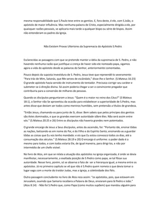 mesma responsabilidade que S.Paulo teve entre os gentios. E, fora deste, é ele, com S.João, o
apóstolo de maior influência. Mas nenhuma palavra de Cristo, especialmente dirigida a ele, por
quaisquer razões pessoais, se aplicaria mais tarde a qualquer bispo ou série de bispos. Assim
não entenderam os padres da Igreja.
Não Existem Provas Ulteriores da Supremacia do Apóstolo S.Pedro
Esclarecidas as passagens com que se pretende manter a idéia da supremacia de S. Pedro, e não
havendo nenhuma razão que justifique a crença de haver sido ele nomeado papa, sigamos
agora a vida do apóstolo desde as palavras do Senhor, anteriormente comentadas.
Pouco depois da suposta investidura de S. Pedro, Jesus teve que repreendê-lo severamente:
“Para trás de Mim, Satanás, que Me serves de escândalo,” disse-lhe o Senhor. (S.Mateus 16:23)
O grande apóstolo havia servido de instrumento do tentador. Precisava corrigir seu caráter e
submeter-se à direção divina. Só assim poderia chegar a ser o convincente pregador que
contribuiria para a conversão de milhares de pessoas.
Quando os discípulos perguntaram a Jesus: “Quem é o maior no reino dos Céus?” (S Mateus
18:1), o Senhor não Se aproveitou da ocasião para estabelecer a superioridade de S.Pedro, mas
antes disse que deviam ser todos como meninos humildes, sem pretensão a títulos de grandeza.
“Então Jesus, chamando-os para junto de Si, disse: Bem sabeis que pelos príncipes dos gentios
são êstes dominados, e que os grandes exercem autoridade sôbre êles. Não será assim entre
vós.” (S.Mateus 20:25 e 26) Entre os discípulos não haveria grandes nem potentados.
O grande encargo de Jesus a Seus discípulos, antes da ascensão, foi: “Portanto ide, ensinai tôdas
as nações, batizando-as em nome do Pai, e do Filho e do Espírito Santo; ensinando-as a guardar
tôdas as coisas que Eu vos tenho mandado: e eis que Eu estou convosco todos os dias, até a
consumação dos séculos.” (S.Mateus 28:19 e 20) O encargo é uniforme: o poder dado é o
mesmo para todos, e com todos estaria Ele, de igual maneira, para dirigi-los, e não por
intermédio de um chefe visível.
No livro de Atos, em que se relata a atuação dos apóstolos na igreja organizada, é onde se devia
manifestar, necessariamente, a exaltada posição de S Pedro como papa, se tal fôsse sua
autoridade. Nesse livro, porém, só se observa o fato de ser a hierarquia igual, a mesma entre os
apóstolos. Já no primeiro capítulo se vê que não é S.Pedro quem nomeia o que devia tomar o
lugar vago com a morte do traidor Judas, mas a Igreja, a coletividade dos fiéis.
Outra passagem concludente no livro de Atos reza assim: “os apóstolos, pois, que estavam em
Jerusalem, ouvindo que Samaria recebera a Palavra de Deus, enviaram para lá Pedro e João.”
(Atos 8:14) - Não foi S.Pedro que, como Papa (como muitos supõem) que mandou alguém para
 