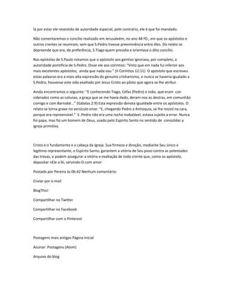 lá por estar ele revestido de autoridade especial, pelo contrário, ele é que foi mandado.
Não comentaremos o concílio realizado em Jerusaleém, no ano 48 ªD., em que os apóstolos e
outros crentes se reuniram, sem que S.Pedro tivesse preeminência entre êles. Do relato se
depreende que era, de preferência, S.Tiago quem presidia e orientava o dito concílio.
Nas epístolas de S.Paulo notamos que o apóstolo aos gentios ignorava, por completo, a
autoridade pontifícia de S.Pedro. Disse ele aos corintios: “Visto que em nada fui inferior aos
mais excelentes apóstolos; ainda que nada sou.” (II Coríntios 12:11) O apóstolo que escreveu
estas palavras era a mais alta expressão do genuíno cristianismo, e nunca se haveria igualado a
S.Pedro, houvesse este sido exaltado por Jesus Cristo ao pôsto que agora se lhe atribui.
Ainda encontramos o seguinte: “E conhecendo Tiago, Cefas (Pedro) e João, que eram con
siderados como as colunas, a graça que se me havia dado, deram-nos as destras, em comunhão
comigo e com Barnabé...” (Gálatas 2:9) Esta expressão denota igualdade entre os apóstolos. O
relato se torna grave no versículo onze: “E, chegando Pedro a Antioquia, se lhe resisti na cara,
porque era repreensível.” S .Pedro não era uma rocha inabalável, estava sujeito a errar. Nunca
foi papa, mas foi um homem de Deus, usado pelo Espírito Santo no sentido de consolidar a
igreja primitiva.
Cristo é o fundamento e a cabeça da Igreja. Sua firmeza e direção, mediante Seu único e
legítimo representante, o Espírito Santo, garantem a vitória de Seu povo contra as potestades
das trevas, e podem assegurar a vitória e exaltação de todo crente que, como os apóstolo,
depositar nEle a fé, servindo-O com amor.
Postado por Pereira às 06:42 Nenhum comentário:
Enviar por e-mail
BlogThis!
Compartilhar no Twitter
Compartilhar no Facebook
Compartilhar com o Pinterest
Postagens mais antigas Página inicial
Assinar: Postagens (Atom)
Arquivo do blog
 