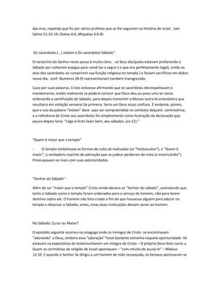 das eras, repetida que foi por vários profetas que se lhe seguiram na História de Israel . (ver
Salmo 51:16-19; Oséias 6:6; Miquéias 6:6-8)
Os sacerdotes (...) violam o Os sacerdotes Sábado”.
O raciocínio do Senhor neste passo é muito claro: : se Seus discípulos estavam profanando o
Sábado por colherem espigas para comê-las a seguir ( o que era perfeitamente legal), então os
atos dos sacerdotes ao cumprirem sua função religiosa no templo ( e faziam sacrifícios em dobro
nesse dia, conf. Numeros 28:9) representariam também transgressão.
Caso por suas palavras, Cristo estivesse afirmando que os sacerdotes desrespeitavam o
mandamento, então realmente se poderá concluir que Deus deu ao povo uma lei santa
ordenando a santificação do Sábado, para depois transmitir a Moisés outra lei eclesiástica que
resultaria em violação semanal da primeira. Seria um Deus assaz confuso. É evidente, porem,
que o uso da palavra “violam” deve aqui ser compreendida no contexto daquela controvérsia,
e a referência de Cristo aos sacerdotes foi simplesmente como ilustração da declaração que
pouco depois faria: “Lógo é lícito fazer bem, aos sábados. (vs-12).”
“Quem é maior que o templo”
- O templo simbolizava as formas de culto ali realizadas (os “holocaustos”), e “Quem é
maior”, o verdadeiro espírito de adoração que os judeus perderam de vista (a misericórdia”).
Preocupavam-se mais com suas exterioridades.
“Senhor do Sábado” -
Além de ser “maior que o templo” Cristo ainda declara-se “Senhor do sábado”, assinalando que
tanto o Sábado como o templo foram ordenados para o serviço do homem, não para terem
domínio sobre ele. O homem não fora criado a fim de que houvesse alguém para adorar no
templo e observar o Sábado; antes, estas duas instituições deviam servir ao homem.
No Sábado: Curar ou Matar?
O episódio seguinte ocorreu na sinagoga onde os inimigos de Cristo se encontravam
“adorando” a Deus, embora essa “adoração” fosse bastante estranha naquela oportunidade. Ali
estavam na expectativa de testemunharem um milagre de Cristo – O próprio Deus feito carne a
Quem as cerimônias da religião de Israel apontavam – “com intuito de acusá-lo” – Mateus
12:10. E quando o Senhor Se dirigiu a um homem de mão ressequida, os fariseus apressaram-se
 