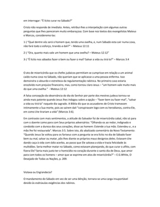 em interrogar: “È lícito curar no Sábado?”
Cristo não responde de imediato. Antes, retribui-lhes a interpelação com algumas outras
perguntas que lhes pareceram muito embaraçosa. Com base nos textos dos evangelistas Mateus
e Marcos, consideremo-las:
1-) “Qual dentre vós será o homem que, tendo uma ovelha, e, num Sábado esta cair numa cova,
não fará todo o esforço, tirando-a dali?” – Mateus 12:11
2-) “Ora, quanto mais vale um homem que uma ovelha? – Mateus 12:12”
3-) “É lícito nos sábados fazer o bem ou fazer o mal? Salvar a vida ou tirá-la?” – Marcos 3:4
O ato de misericórdia que os chefes judaicos permitiam se cumprisse em relação a um animal
caído numa cova no Sábado, não queriam que se aplicasse a uma pessoa enferma. Isso
demonstra o absurdo e estreiteza da regulamentação rabínica. No primeiro caso estaria
envolvido num prejuízo financeiro, mas, como tornou claro Jesus – “um homem vale muito mais
do que uma ovelha.” - Mateus 12:12
A falsa concepção da observância do dia do Senhor por parte dos mestres judeus tornou-se
ainda mais patente quando Jesus lhes indagou sobre a opção – “fazer bem ou fazer mal”, “salvar
a vida ou tirá-la” naquele dia sagrado. A Bíblia diz que os acusadores de Cristo tramavam
intimamente a Sua morte, pois ao saírem dali “conspiravam logo com os herodianos, contra Ele,
em como Lhe tirariam a vida” (Marcos 3:6).
Em contraste com mais sentimentos, a atitude do Salvador foi de misericórdia cabal, não só para
com o doente como para com Seus próprios adversários: “Olhando-os ao redor, indignado e
condoído com a dureza dos seus corações, disse ao homem: Estende a tua mão. Estendeu-a , e a
mão lhe foi restaurada”. Marcos 3:5. Sobre isto, diz abalizado comentário do Novo Testamento:
“Quando Jesus Se voltou para os fariseus com a pergunta se era lícito no dia de Sábado fazer
bem ou mal, salvar ou matar, pôs-lhes diante os próprios maus desígnios deles. Estavam-Lhe
dando caça à vida com ódio acerbo, ao passo que Ele salvava a vida e trazia felicidade às
multidões. Seria melhor matar no Sábado, como estavam planejando, do que curar o aflito, com
fizera Ele? Seria mais justo ter o homicídio no coração durante o santo dia de Deus, que amor
para com todos os homens – amor que se exprime em atos de misericórdia?” – E.G.White, O
Desejado de Todas as Nações, p. 209.
Violava ou Engrandecia?
O mandamento do Sábado em vez de ser uma bênção, tornara-se uma carga insuportável
devido às esdrúxulas exigências dos rabinos.
 