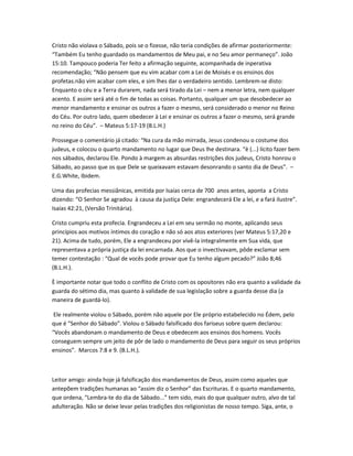 Cristo não violava o Sábado, pois se o fizesse, não teria condições de afirmar posteriormente:
“Também Eu tenho guardado os mandamentos de Meu pai, e no Seu amor permaneço”. João
15:10. Tampouco poderia Ter feito a afirmação seguinte, acompanhada de inperativa
recomendação; “Não pensem que eu vim acabar com a Lei de Moisés e os ensinos dos
profetas.não vim acabar com eles, e sim lhes dar o verdadeiro sentido. Lembrem-se disto:
Enquanto o céu e a Terra durarem, nada será tirado da Lei – nem a menor letra, nem qualquer
acento. E assim será até o fim de todas as coisas. Portanto, qualquer um que desobedecer ao
menor mandamento e ensinar os outros a fazer o mesmo, será considerado o menor no Reino
do Céu. Por outro lado, quem obedecer à Lei e ensinar os outros a fazer o mesmo, será grande
no reino do Céu”. – Mateus 5:17-19 (B.L.H.)
Prossegue o comentário já citado: “Na cura da mão mirrada, Jesus condenou o costume dos
judeus, e colocou o quarto mandamento no lugar que Deus lhe destinara. “è (...) lícito fazer bem
nos sábados, declarou Ele. Pondo à margem as absurdas restrições dos judeus, Cristo honrou o
Sábado, ao passo que os que Dele se queixavam estavam desonrando o santo dia de Deus”. –
E.G.White, Ibidem.
Uma das profecias messiânicas, emitida por Isaías cerca de 700 anos antes, aponta a Cristo
dizendo: “O Senhor Se agradou à causa da justiça Dele: engrandecerá Ele a lei, e a fará ilustre”.
Isaías 42:21, (Versão Trinitária).
Cristo cumpriu esta profecia. Engrandeceu a Lei em seu sermão no monte, aplicando seus
princípios aos motivos íntimos do coração e não só aos atos exteriores (ver Mateus 5:17,20 e
21). Acima de tudo, porém, Ele a engrandeceu por vivê-la integralmente em Sua vida, que
representava a própria justiça da lei encarnada. Aos que o invectivavam, pôde exclamar sem
temer contestação : “Qual de vocês pode provar que Eu tenho algum pecado?” João 8;46
(B.L.H.).
È importante notar que todo o conflito de Cristo com os opositores não era quanto a validade da
guarda do sétimo dia, mas quanto à validade de sua legislação sobre a guarda desse dia (a
maneira de guardá-lo).
Ele realmente violou o Sábado, porém não aquele por Ele próprio estabelecido no Édem, pelo
que é “Senhor do Sábado”. Violou o Sábado falsificado dos fariseus sobre quem declarou:
“Vocês abandonam o mandamento de Deus e obedecem aos ensinos dos homens. Vocês
conseguem sempre um jeito de pôr de lado o mandamento de Deus para seguir os seus próprios
ensinos”. Marcos 7:8 e 9. (B.L.H.).
Leitor amigo: ainda hoje já falsificação dos mandamentos de Deus, assim como aqueles que
antepõem tradições humanas ao “assim diz o Senhor” das Escrituras. E o quarto mandamento,
que ordena, “Lembra-te do dia de Sábado...” tem sido, mais do que qualquer outro, alvo de tal
adulteração. Não se deixe levar pelas tradições dos religionistas de nosso tempo. Siga, ante, o
 