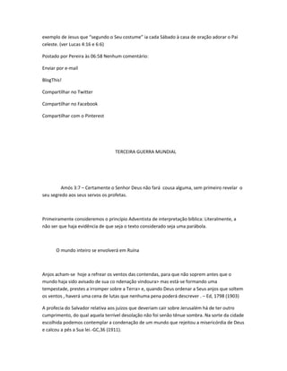exemplo de Jesus que “segundo o Seu costume” ia cada Sábado à casa de oração adorar o Pai
celeste. (ver Lucas 4:16 e 6:6)
Postado por Pereira às 06:58 Nenhum comentário:
Enviar por e-mail
BlogThis!
Compartilhar no Twitter
Compartilhar no Facebook
Compartilhar com o Pinterest
TERCEIRA GUERRA MUNDIAL
Amós 3:7 – Certamente o Senhor Deus não fará cousa alguma, sem primeiro revelar o
seu segredo aos seus servos os profetas.
Primeiramente consideremos o princípio Adventista de interpretação bíblica: Literalmente, a
não ser que haja evidência de que seja o texto considerado seja uma parábola.
O mundo inteiro se envolverá em Ruína
Anjos acham-se hoje a refrear os ventos das contendas, para que não soprem antes que o
mundo haja sido avisado de sua co ndenação vindoura> mas está-se formando uma
tempestade, prestes a irromper sobre a Terra> e, quando Deus ordenar a Seus anjos que soltem
os ventos , haverá uma cena de lutas que nenhuma pena poderá descrever . – Ed, 1798 (1903)
A profecia do Salvador relativa aos juízos que deveriam cair sobre Jerusalém há de ter outro
cumprimento, do qual aquela terrível desolação não foi senão tênue sombra. Na sorte da cidade
escolhida podemos contemplar a condenação de um mundo que rejeitou a misericórdia de Deus
e calcou a pés a Sua lei.-GC,36 (1911).
 