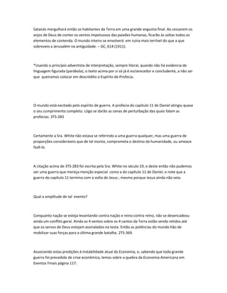 Satanás mergulhará então os habitantes da Terra em uma grande angustia final. Ao cessarem os
anjos de Deus de conter os ventos impetuosos das paixões humanas, ficarão às soltas todos os
elementos de contenda. O mundo inteiro se envolverá em ruína mais terrível do que a que
sobreveio a Jerusalém na antiguidade. – GC, 614 (1911).
*Usando o princípio adventista de interpretação, sempre literal, quando não há evidencia de
linguagem figurada (parábola), o texto acima por si só já é esclarecedor e concludente, a não ser
que queiramos colocar em descrédito o Espírito de Profecia.
O mundo está excitado pelo espírito de guerra. A profecia do capítulo 11 de Daniel atingiu quase
o seu cumprimento completo. Lógo se darão as cenas de perturbação das quais falam as
profecias. 3TS-283
Certamente a Sra. White não estava se referindo a uma guerra qualquer, mas uma guerra de
proporções consideráveis que de tal monta, comprometa o destino da humanidade, ou ameace
fazê-lo.
A citação acima de 3TS-283 foi escrita pela Sra. White no século 19, e deste então não pudemos
ver uma guerra que mereça menção especial como a do capítulo 11 de Daniel, e note que a
guerra do capítulo 11 termina com a volta de Jesus ; mesmo porque Jesus ainda não veio.
Qual a amplitude de tal evento?
Conquanto nação se esteja levantando contra nação e reino contra reino, não se desencadeou
ainda um conflito geral. Ainda os 4 ventos sobre os 4 cantos da Terra estão sendo retidos até
que os servos de Deus estejam assinalados na testa. Então as potências do mundo hão de
mobilizar suas forças para a última grande batalha. 2TS-369.
Associando estas predições à instabilidade atual da Economia, e, sabendo que toda grande
guerra foi precedida de crise econômica, lemos sobre a quebra da Economia Americana em
Eventos Finais página 117:
 